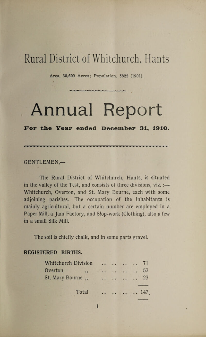 Rural District of Whitchurch, Hants Area, 30,609 Acres; Population, 5822 (1901). Annual Report For the Year ended December 31, 1910. GENTLEMEN — The Rural District of Whitchurch, Hants, is situated in the valley of the Test, and consists of three divisions, viz. :— Whitchurch, Overton, and St. Mary Bourne, each with some adjoining parishes. The occupation of the inhabitants is mainly agricultural, but a certain number are employed in a Paper Mill, a Jam Factory, and Slop-work (Clothing), also a few in a small Silk Mill. The soil is chiefly chalk, and in some parts gravel. REGISTERED BIRTHS. Whitchurch Division .71 Overton „ 53 St. Mary Bourne „ 23 Total .147.