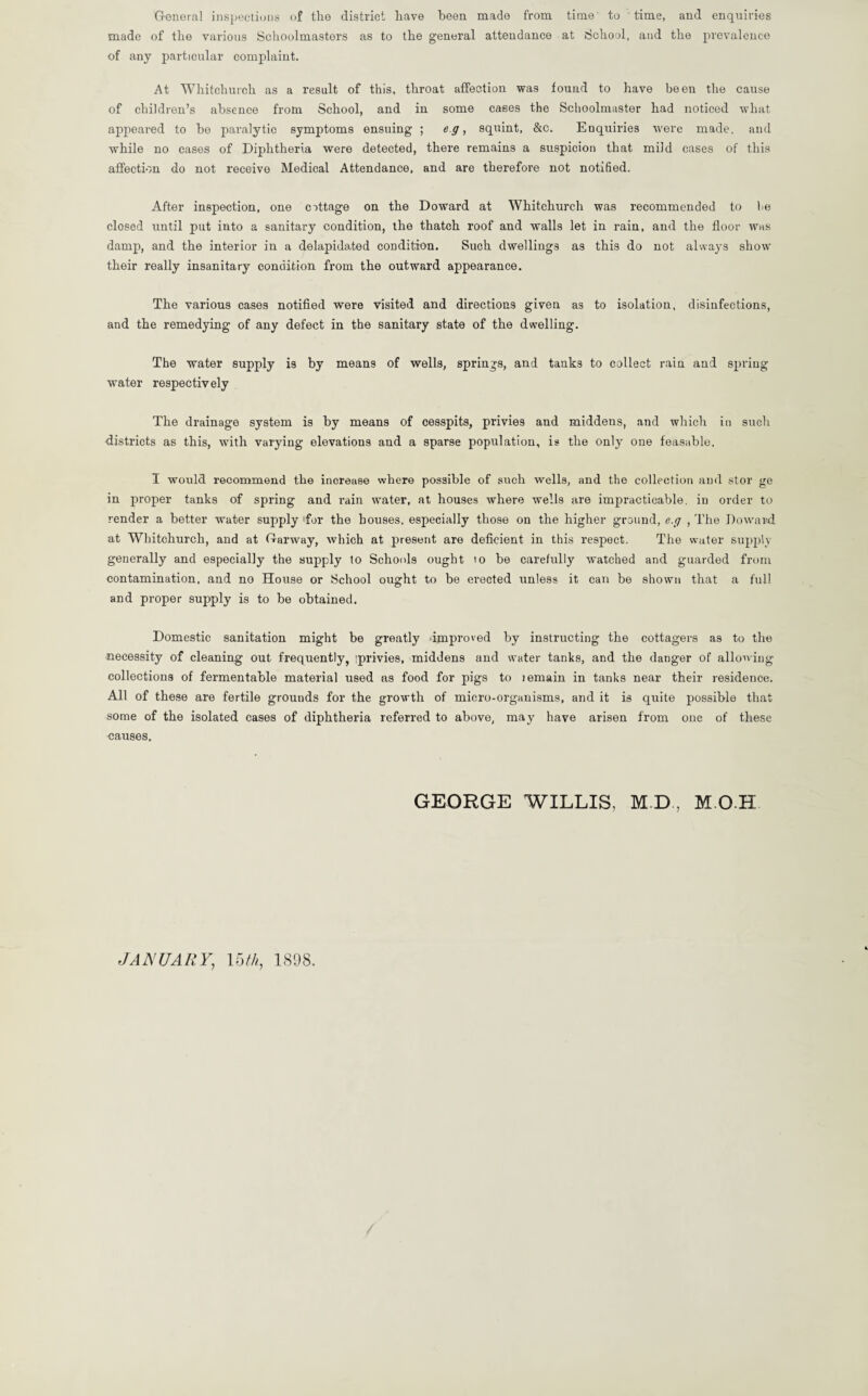 General inspections of the district have been made from time to time, and enquiries made of the various Schoolmasters as to the general attendance at School, and the prevalence of any particular complaint. At Whitchurch as a result of this, throat affection was found to have been the cause of children’s absence from School, and in some cases the Schoolmaster had noticed what appeared to be paralytic symptoms ensuing ; eg, squint, &c. Enquiries were made, and while no eases of Diphtheria were detected, there remains a suspicion that mild cases of this affection do not receive Medical Attendance, and are therefore not notified. After inspection, one ottage on the Doward at Whitchurch was recommended to be closed until put into a sanitary condition, the thatch roof and walls let in rain, and the floor was damp, and the interior in a delapidated condition. Such dwellings as this do not always show their really insanitary condition from the outward appearance. The various cases notified were visited and directions given as to isolation, disinfections, and the remedying of any defect in the sanitary state of the dwelling. The water supply is by means of wells, springs, and tanks to collect rain and spring water respectively The drainage system is by means of cesspits, privies and middens, and which in such districts as this, with varying elevations and a sparse population, is the only one feasable, I would recommend the increase where possible of such wells, and the collection and stor ge in proper tanks of spring and rain water, at houses where wells are impracticable, in order to render a better water supply lfor the houses, especially those on the higher ground, e.g , The Doward at Whitchurch, and at Garway, which at present are deficient in this respect. The water supply generally and especially the supply to Schools ought 10 be carefully watched and guarded from contamination, and no House or School ought to be erected unless it can be shown that a full and proper supply is to be obtained. Domestic sanitation might be greatly improved by instructing the cottagers as to the necessity of cleaning out frequently, iprivies, middens and water tanks, and the danger of allowing collections of fermentable material used as food for pigs to lemain in tanks near their residence. All of these are fertile grounds for the growth of micro-organisms, and it is quite possible that some of the isolated cases of diphtheria referred to above, may have arisen from one of these causes. GEORGE WILLIS, M D , M O H JANUARY, 15 th, 1898.