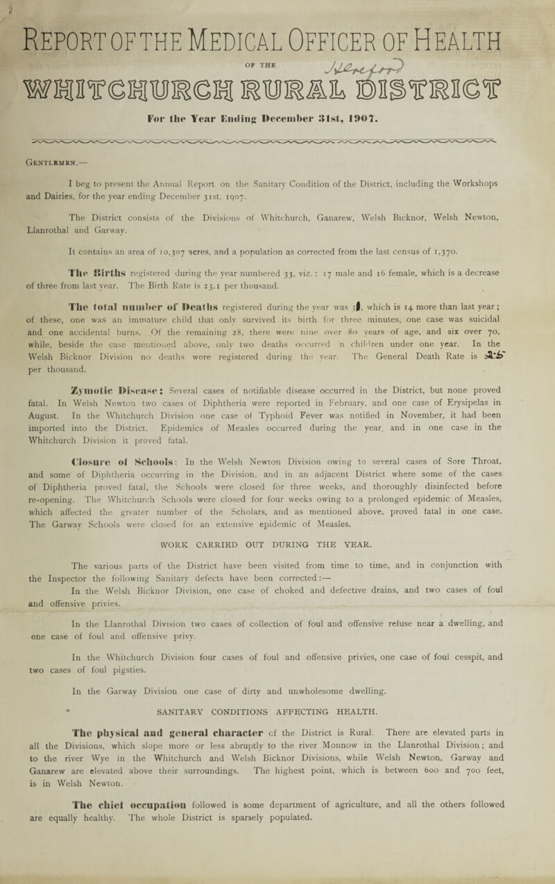 Report of the Medical Officer of H ealth OF THE wssres For the Year Fading December 31st, 1110T. Gentlemen.— I beg to present the Annual Report on the Sanitary Condition of the District, including the Workshops and Dairies, for the year ending December 31st. 1007. The District consists of the Divisions of Whitchurch, Ganarew, Welsh Bicknor, Welsh Newton, Llanrothal and Garway. It contains an area of 10,307 acres, and a population as corrected from the last census of 1,370. The Jiirths registered during the year numbered 33, viz.: 17 male and 16 female, which is a decrease of three from last year. The Birth Rate is 23.x per thousand. TllC total number of Deaths registered during the year was 3I, which is 14 more than last year; of these, one was an immature child that only survived its birth for three minutes, one case was suicidal and one accidental burns. Of the remaining 28, there were nine over 80 years of age, and six over 70, while, beside the case mentioned above, only two deaths occurred n children under one year. In the Welsh Bicknor Division no deaths were registered during the year. The General Death Rate is 2*.*f per thousand. Zymotic Disease : Several cases of notifiable disease occurred in the District, but none proved fatal. In Welsh Newton two cases of Diphtheria were reported in February, and one case of Erysipelas in August. In the Whitchurch Division one case of Typhoid Fever was notified in November, it had been imported into the District. Epidemics of Measles occurred during the year, and in one case in the Whitchurch Division it proved fatal. Closure of Schools: In the Welsh Newton Division owing to several cases of Sore Throat, and some of Diphtheria occurring in the Division, and in an adjacent District where some of the cases of Diphtheria proved fatal, the Schools were closed for three weeks, and thoroughly disinfected before re-opening. The Whitchurch Schools were closed for four weeks owing to a prolonged epidemic of Measles, which affected the greater number of the Scholars, and as mentioned above, proved fatal in one case. The Garwav Schools were closed fot an extensive epidemic of Measles. WORK CARRIED OUT DURING THE YEAR. The various parts of the District have been visited from time to time, and in conjunction with the Inspector the following Sanitary defects have been corrected:— In the Welsh Bicknor Division, one case of choked and defective drains, and two cases of foul and offensive privies. In the Llanrothal Division two cases of collection of foul and offensive refuse near a dwelling, and one case of foul and offensive privy. In the Whitchurch Division four cases of foul and offensive privies, one case of foul cesspit, and two cases of foul pigsties. In the Garway Division one case of dirty and unwholesome dwelling. * SANITARY CONDITIONS AFFECTING HEALTH. The physical and general character cf the District is Rural. There are elevated parts in all the Divisions, which slope more or less abruptly to the river Monnow in the Llanrothal Division; and to the river Wye in the Whitchurch and Welsh Bicknor Divisions, while Welsh Newton, Garway and Ganarew are elevated above their surroundings. The highest point, which is between 600 and 700 feet, is in Welsh Newton. The clliet occupation followed is some department of agriculture, and all the others followed are equally healthy. The whole District is sparsely populated.