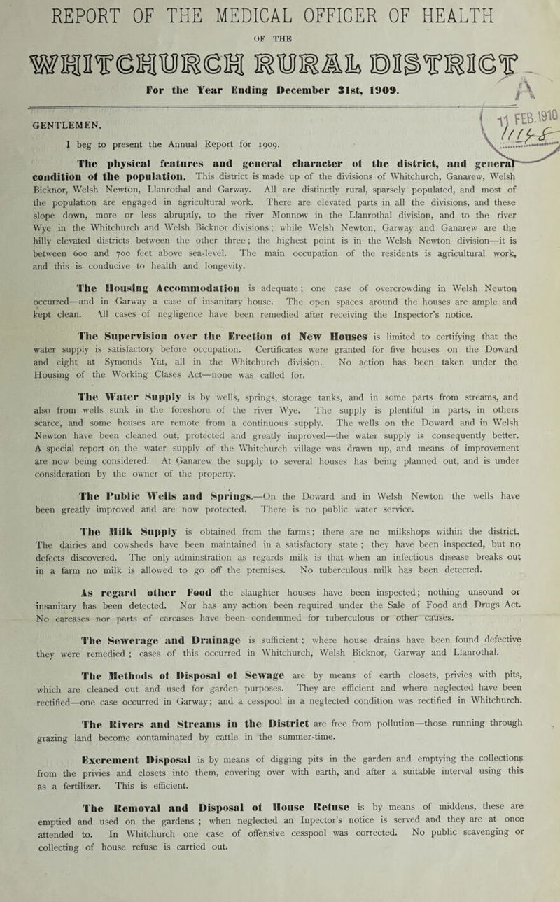 REPORT OF THE MEDICAL OFFICER OF HEALTH OF THE WHmSHTOCSI OTSmi DJSTOC'r For the Year Ending December 31st, 1909. A i» GENTLEMEN, I beg to present the Annual Report for 1909. / 11 FEB.1910 The physical features and general character of the district, and general condition ot the population. This district is made up of the divisions of Whitchurch, Ganarew, Welsh Bicknor, Welsh Newton, Llanrothal and Garway. All are distinctly rural, sparsely populated, and most of the population are engaged in agricultural work. There are elevated parts in all the divisions, and these slope down, more or less abruptly, to the river Monnow in the Llanrothal division, and to the river Wye in the Whitchurch and Welsh Bicknor divisions; while Welsh Newton, Garway and Ganarew are the hilly elevated districts between the other three; the highest point is in the Welsh Newton division—it is between 600 and 700 feet above sea-level. The main occupation of the residents is agricultural work, and this is conducive to health and longevity. The Housing Accommodation is adequate; one case of overcrowding in Welsh Newton occurred—and in Garway a case of insanitary house. The open spaces around the houses are ample and kept clean. All cases of negligence have been remedied after receiving the Inspector’s notice. The Supervision over the Erection ot New Houses is limited to certifying that the water supply is satisfactory before occupation. Certificates were granted for five houses on the Doward and eight at Symonds Yat, all in the Whitchurch division. No action has been taken under the Housing of the Working Clases Act—none was called for. Tile Water Supply is by wells, springs, storage tanks, and in some parts from streams, and also from wells sunk in the foreshore of the river Wye. The supply is plentiful in parts, in others scarce, and some houses are remote from a continuous supply. The wells on the Doward and in Welsh Newton have been cleaned out, protected and greatly improved—the water supply is consequently better. A special report on the water supply of the Whitchurch village was drawn up, and means of improvement are now being considered. At Ganarew the supply to several houses has being planned out, and is under consideration by the owner of the property. The Public Wells and Springs .—On the Doward and in Welsh Newton the wells have been greatly improved and are now protected. There is no public water service. The Milk Supply is obtained from the farms; there are no milkshops within the district. The dairies and cowsheds have been maintained in a satisfactory state ; they have been inspected, but no defects discovered. The only adminstration as regards milk is that when an infectious disease breaks out in a farm no milk is allowed to go off the premises. No tuberculous milk has been detected. As regard other Food the slaughter houses have been inspected; nothing unsound or insanitary has been detected. Nor has any action been required under the Sale of Food and Drugs Act. No carcases nor parts of carcases have been condemmed for tuberculous or other causes. The Sewerage and Drainage is sufficient ; where house drains have been found defective they were remedied ; cases of this occurred in Whitchurch, Welsh Bicknor, Garway and Llanrothal. The Methods ot Disposal ot Sewage are by means of earth closets, privies with pits, which are cleaned out and used for garden purposes. They are efficient and where neglected have been rectified—one case occurred in Garway; and a cesspool in a neglected condition was rectified in Whitchurch. The Itivers and Streams in the District are free from pollution—those running through grazing land become contaminated by cattle in the summer-time. Excrement Disposal is by means of digging pits in the garden and emptying the collections from the privies and closets into them, covering over with earth, and after a suitable interval using this as a fertilizer. This is efficient. The Itemoval and Disposal Ot House Ketuse is by means of middens, these are emptied and used on the gardens ; when neglected an Inpector’s notice is served and they are at once attended to. In Whitchurch one case of offensive cesspool was corrected. No public scavenging or collecting of house refuse is carried out.