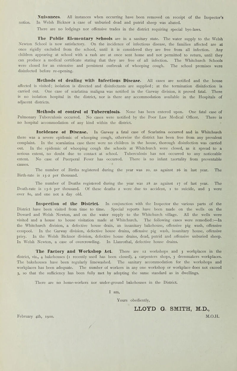 Nuisances. All instances when occurring have been removed on receipt of the Inspector’s notice. In Welsh Bicknor a case of unburied dead and putrid sheep was abated. There are no lodgings nor offensive trades in the district requiring special bye-laws. Tile Public Elementary Schools are in a sanitary state. The water supply to the Welsh Newton School is now satisfactory. On the incidence of infectious disease, the families affected are at once rigidly excluded from the school, until it is considered they are free from all infection. Any children appearing at school with a rash are at once sent home and not permitted to return, until they can produce a medical certificate stating that they are free of all infection. The Whitchurch Schools were closed for an extensive and persistent outbreak of whooping cough. The school premises were disinfected before re-opening. Methods ol dealing with Infectious Disease. All cases are notified and the house affected is visited; isolation is directed and disinfectants are supplied; at the termination disinfection is carried out. One case of scarlatina maligna was notified in the Garway division, it proved fatal. There is no isolation hospital in the district, nor is there any accommodation available in the Hospitals of adjacent districts. Methods Of control of Tuberculosis. None has been entered upon. One fatal case of Pulmonary Tuberculosis occurred. No cases were notified by the Poor Law Medical Officer. There is no hospital accommodation of any kind within the district. Incidence of Disease. In Garway a fatal case of Scarlatina occurred and in Whitchurch there was a severe epidemic of whooping cough, otherwise the district has been free from any prevalent complaint. In the scaralatina case there were no children in the house, thorough disinfection was carried out. In the epidemic of whooping cough the schools at Whitchurch were closed, as it spread to a serious extent, no doubt due to contact at school. Tuberculosis has not occurred to any noticeable extent. No case of Puerperal Fever has occurred. There is no infant mortality from preventable causes. The number of Births registered during the year was 20, as against 26 in last year. The Birth-rate is 15-2 per thousand. The number of Deaths registered during the year was 28 as against 17 of last year. The Death-rate is 13-6 per thousand. Of these deaths 2 were due to accident, 1 to suicide, and 3 were over 80, and one not a day old. Inspection of the District. In conjunction with the Inspector the various parts of the District have been visited from time to time. Special reports have been made on the wells on the Doward and Welsh Newton, and on the water supply to the Whitchurch village. All the wells were visited and a house to house visitation made at Whitchurch. The following cases were remedied:—In the Whitchurch division, a defective house drain, an insanitary bakehouse, offensive pig wash, offensive cesspool. In the Garway division, defective house drains, offensive pig wash, insanitary house, offensive privy. In the Welsh Bicknor division, defective house drains, dead, putrid and offensive unburied sheep. In Welsh Newton, a case of overcrowding. In Llanrothal, defective house drains. The Factory and Workshop Act. There are 12 workshops and 3 workplaces in the district, viz., 4 bakehouses (1 recently used has been closed), 4 carpenters shops, 3 dressmakers workplaces. The bakehouses have been regularly limewashed. The sanitary accommodation for the workshops and workplaces has been adequate. The number of workers in any one workshop or workplace does not exceed 3, so that the sufficiency has been fully met by adopting the same standard as in dwellings. There are no home-workers nor under-ground bakehouses in the District. I am, Yours obediently, LLOYD G. SMITH, M.D., February 4th, 1910. M.O.H.