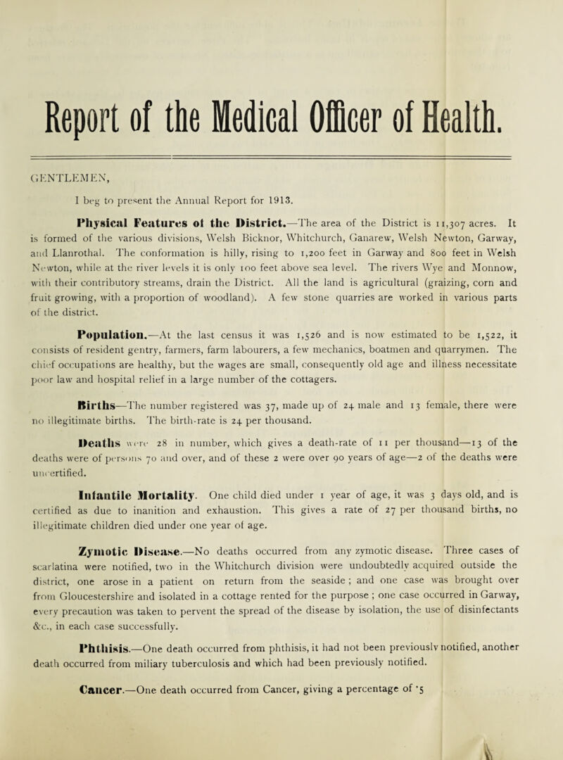 Report of the Medical Officer of Health. GENTLEMEN, I beg to present the Annual Report for 1913. Physical Features ol the District.—The area of the District is 11,307 acres. It is formed of the various divisions, Welsh Bicknor, Whitchurch, Ganarew, Welsh Newton, Garway, and Llanrothal. The conformation is hilly, rising to 1,200 feet in Garway and 800 feet in Welsh Newton, while at the river levels it is only 100 feet above sea level. The rivers Wye and Monnow, with their contributory streams, drain the District. All the land is agricultural (graizing, corn and fruit growing, with a proportion of woodland). A few stone quarries are worked in various parts of the district. Population.—At the last census it was 1,526 and is now estimated to be 1,522, it consists of resident gentry, farmers, farm labourers, a few mechanics, boatmen and quarrymen. The chief occupations are healthy, but the wages are small, consequently old age and illness necessitate poor law and hospital relief in a large number of the cottagers. Births—The number registered was 37, made up of 24 male and 13 female, there were no illegitimate births. The birth-rate is 24 per thousand. Deaths were 28 in number, which gives a death-rate of 11 per thousand—13 of the deaths were of persons 70 and over, and of these 2 were over 90 years of age—2 ot the deaths were uncertified. Infantile Mortality. One child died under i year of age, it was 3 days old, and is certified as due to inanition and exhaustion. This gives a rate of 27 per thousand births, no illegitimate children died under one year of age. Zymotic Disease.—No deaths occurred from any zymotic disease. Three cases of scarlatina were notified, two in the Whitchurch division were undoubtedly acquired outside the district, one arose in a patient on return from the seaside ; and one case was brought over from Gloucestershire and isolated in a cottage rented tor the purpose ; one case occurred in Garway, every precaution was taken to pervent the spread of the disease by isolation, the use of disinfectants &c., in each case successfully. Phthisis.—One death occurred from phthisis, it had not been previously notified, another death occurred from miliary tuberculosis and which had been previously notified. Cancer.—One death occurred from Cancer, giving a percentage of *5 v\