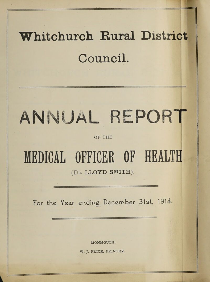 Whitchurch Rural District Council. ANNUAL PORT OF THE MEDICAL OFFICER OF HEALTH (Dr. LLOYD SMITH). For tke Year er\dir\g December 31st, 1914. MONMOUTH: W. J. PRICE, PRINTER.