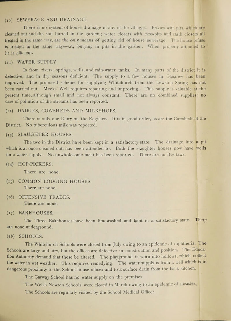 (10) SEWERAGE AND DRAINAGE. There is no system of house drainage in any of the villages. Privies with pits, which are cleaned out and the soil buried in the garden ; water closets with cess-pits and earth closets all tregtecj in the same way, are the only means of getting rid of house sewerage. The house refuse is treated in the same way—i.e., burying in pits in the garden. When properly attended to (it is efficient. (11) WATER SUPPLY. Is from rivers, springs, wells, and rain-water tanks. In many parts of the district it is defective, and in dry seasons deficient. The supply to a few houses in Ganarew has been improved. The proposed scheme for supplying Whitchurch from the Lewston Spring has not been carried out. Meeks’ Well requires repairing and improving. This supply is valuable at the present time, although small and not always constant. There are no combined supplies; no case of pollution of the streams has been reported. (12) DAIRIES, COWSHEDS AND MILKSHOPS. There is only one Dairy on the Register. It is in good order, as are the Cowsheds of the District. No tuberculous milk was reported. (13) SLAUGHTER HOUSES. The two in the District have been kept in a satisfactory state. The drainage into a pit which is at once cleaned out, has been attended to. Both the slaughter houses now have wells for a water supply. No unwholesome meat has been reported. There are no Bye-laws. (14) HOP-PICKERS. There are none. (15) COMMON LODGING HOUSES. There are none. (16) OFFENSIVE TRADES. There are none. (17) BAKEHOUSES. The Three Bakehouses have been limewashed and kept in a satisfactory state. There are none underground. (18) SCHOOLS. The Whitchurch Schools were closed from July owing to an epidemic of diphtheria. I he Schools are large and airy, but the offices are defective in construction and position. The Educa¬ tion Authority demand that these be altered. The playground is worn into hollows, which collect the water in wet weather. This requires remedying. The water supply is from a well which is in dangerous proximity to the School-house offices and to a surface drain from the back kitchen. The Garway School has no water supply on the premises. The Welsh Newton Schools were closed in March owing to an epidemic ot measles. The Schools are regularly visited by the School Medical Officer.