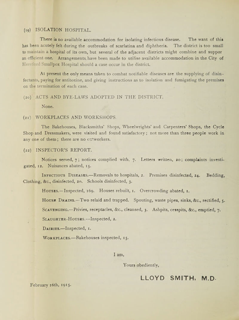 (19) ISOLATION HOSPITAL. There is no available accommodation for isolating infectious disease. The want of this has been acutely felt during the outbreaks of scarlatina and diphtheria. The district is too small to maintain a hospital of its own, but several of the adjacent districts might combine and suppor an efficient one. Arrangements, have been made to utilise available accommodation in the City of Hereford Smallpox Hospital should a case occur in the district. At present the only means taken to combat notifiable diseases are the supplying of disin¬ fectants, paying for antitoxine, and giving instructions as to isolation and fumigatiug the premises on the termination of each case. (20) ' ACTS AND BYE-LAWS ADOPTED IN THE DISTRICT. None. (21) WORKPLACES AND WORKSHOPS. The Bakehouses, Blacksmiths’ Shops, Wheelwrights’ and Carpenters' Shops, the Cycle Shop and Dressmakers, were visited and found satisfactory ; not more than three people work in any one of them; there are no outworkers. (22) INSPECTOR’S REPORT. Notices served, 7 ; notices complied with, 7. Letters written, 20; complaints investi¬ gated, 12. Nuisances abated, 15. Infectious Diseases.—Removals to hospitals, 2. Premises disinfected, 24. Bedding, Clothing, &c., disinfected, 20. Schools disinfected, 3. Houses.—Inspected, 169. Houses rebuilt, 1. Overcrowding abated, 1. House Drains.—Two relaid and trapped. Spouting, waste pipes, sinks, &c., rectified, 5. Scavenging.—Privies, receptacles, &c., cleansed, 3. Ashpits, cesspits, &c., emptied, 7. Slaughter-Houses.—Inspected, 2. Dairies.—Inspected, 1. Workplaces.—Bakehouses inspected, 15. I am, Yours obediently, February 26th, 1915- LLOYD SMITH, M.D