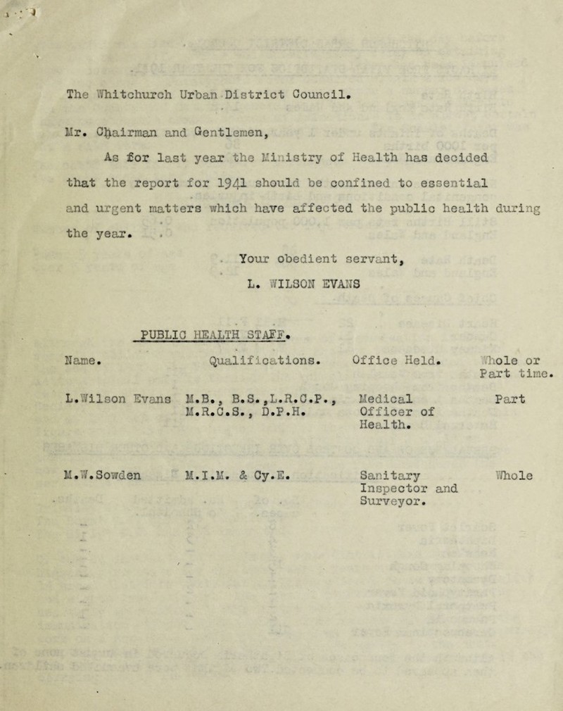 The .'/hitchurch Urban District Council. Hr. Chairman and Gentlemen, As for last year the Mi istry of Health has decided that the report for 1941 should be confined to essential and urgent matters which have affected the public health during * the year. Your obedient servant, L. 7ILS0N EVANS Name PUBLIC HEALTH STAFF. Qualifications. Office Held .hole or Part time Medical Officer of Health. Part M.T.Sowden M.I.M. & Cy.E Sanitary Inspector and Surveyor. Thole