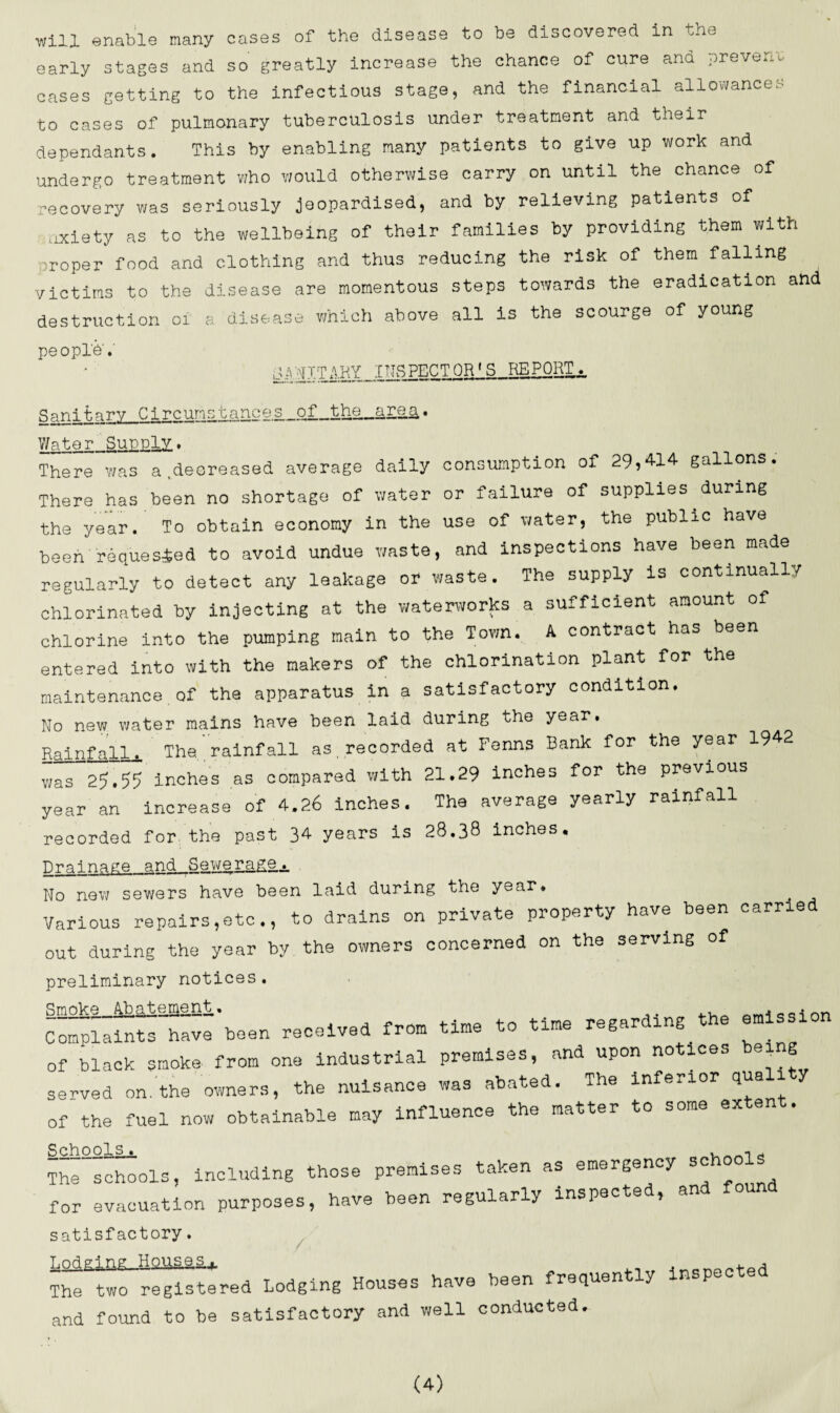 will enable many cases of the disease to be discovered in the early stages and so greatly increase the chance of cure and prevent cases getting to the infectious stage, and the financial allowances to cases of pulmonary tuberculosis under treatment and their dependants. This by enabling many patients to give up work and undergo treatment who would otherwise carry on until the chance of recovery was seriously jeopardised, and by relieving patients of oxiety as to the wellbeing of their families by providing them with .Toper food and clothing and thus reducing the risk of them falling victims to the disease are momentous steps towards the eradication and destruction oi a disease which above all is the scourge of young peopl'd.' QR *s PQR-^- Sanitary Circunstances.of_the_area,. Water Supply, There was a,decreased average daily consumption of 29,414 gallons. There has been no shortage of water or failure of supplies.during the year. To obtain economy in the use of water, the public have been requested to avoid undue waste, and inspections have been made regularly to detect any leakage or waste. The supply is continually chlorinated by injecting at the waterworks a sufficient amount of chlorine into the pumping main to the Town. A contract has been entered into with the makers of the chlorination plant for the maintenance of the apparatus in a satisfactory condition. No new water mains have been laid during the year. Rainfall. The, rainfall as recorded at Fenns Rank for the year 1942 was 25.55 inches as compared with 21.29 inches for the previous year an increase of 4.26 inches. The average yearly rainfall recorded for the past 34 years is 28.38 inches. Drainage and Sewe rage... No new sewers have been laid during the year. Various repairs,etc., to drains on private property have been carried out during the year by the owners concerned on the serving of preliminary notices. Smoke ..Abatement, om1„inn Complaints have been received from time to time regarding the emission of black smoke- from one industrial premises, and upon notices being served on.the owners, the nuisance was abated. The inferior qua of the fuel now obtainable may influence the matter to some extent. Schools. , d The schools, including those premises taken as emergency sc for evacuation purposes, have been regularly inspected, an satisfactory. T.nri pi ng Houses . , The two registered Lodging Houses have been frequently inspec e and found to be satisfactory and well conducted.