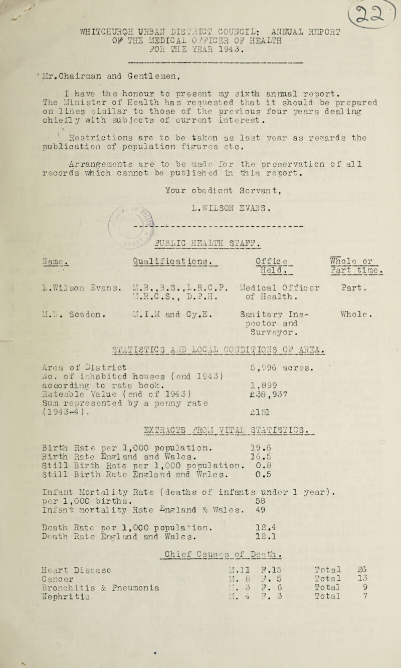 WHITGHUHQH UR3 OF THE TOR I CISTRIox MEDICAL 'th: CT COUNCIL: ANNUAL REPORT 0 PPICER OP HEALTH YEAR 194.3. Mr,Chairman and Gentlemen, I have the honour to present my sixth annual report. The Minister of Health has requested that it should he prepared on lines similar to those of the previous four years dealing: chiefly with subjects of current interest. Restrictions are to he taken as last year as regards the publication of population figures etc. Arrangements are to he made for the preservation o f al 1 records which cannot he published in this report. Nome. 1 .Nil son Evans M.V.. Sow den. Y Your obedient Servant, L.WILSON EVANS. PUBLIC HEALTH STAFF. Qual if icat ions . MB S A 1 R C P U.R.C.S., D.P.H. M.I.M and Cy.E. Of f ic e 'Held . Medical Officer of Health. Sanitary Ins¬ pector and Surveyor. Whole or Part time Part. Whole . ST Jlp A TISTIG 3 AND LOCAL CONDITIONS OP AREA. Area of Listrict No. of inhabited houses (end 1943) according to rate book. Rateable Value (end of 1943) Sum represented by a penny rate (1943-4 ) . 5,996 acres. 1,899 £38,937 £151 EXTRACTS PROM VITAL STATISTICS. Birth Rate per 1,000 population. 19.6 Birth Rate England and Wales. 16.5 Still Birth Rate per 1,000 population. 0.8 Still Birth Rato Enarlan-d and Wales. 0,5 Infant Mortality Rate (deaths of infants under 1 year). per 1,000 births. 58 infant mortality Rate ^upland Wales. 49 Death Rate per 1,000 population. 12.4 Death Rato Engl .and and Wales. 12.1 Chief C aus os of De ath . Heart Disease C ancer Bronchitis & Pneumonia Nephritis I.1.11 P.15 LI. 8 P. 5 i:. 3 p. 6 H. a P, 3 Total 26 Total 13 Total 9 Total 7