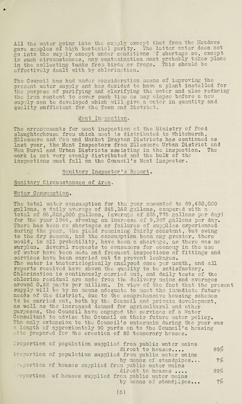 All the water going into the supply except that from the Meadows gave samples of high bacterial purity. The latter water does not go into the supply except under conditions :f shortage so, except in such circumstances, any contamination most probably talics place in the collecting tanks from birds or frogs. This should be effectively dealt with by chlorination. Tho Council has had under consideration means of improving the present water supply and has decided to have a plant installed for the purpose of purifying and clarifying the water and also reducing the iron content to cover such time as may elapse before a new supply can be developed which will give a water in quantity and quality sufficient for the Town and District. Meat Inspection * The arrangements for moat inspection at the Ministry of Food slaughterhouse from which meat is distributed to Whitchurch, Ellesmere and Worn and Market Drayton Districts has continued as last year, the Meat Inspectors from Ellesmere Urban District and Worn Rural and Urban Districts assisting in tho inspection. Tho work is not very evenly distributed and the bulk of the inspections must fall on the Council’s Meat Inspector. Sanitary Inspector’s Report. Sanitary Circumstanocs of Area. Water Consumption. The total water consumption for tho year amounted to 89,430,000 gallons, a daily average of 245,162 gallons, compared with a total of 86,322,000 gallons, (average of 235,775 gallons per day) for the year 1944, slowing an increase of 9,387 gallons per day. There has boon r.o shortages or failures of supplies experienced during the year, the yield remaining fairly constant, hut owing to the dry season, had tho consumption boon any greater, there would, in all probability, havo boon a shortage, as there was no surplus. Several requests to consumers, for ooenemy in tho use of water have boon made and frequent inspections of fittings and services have been carried out fo prevent leakages. Tho water is baetcriclogically analysed once per month, and all reports received havo shown the quality to be satisfactory. Chlorination is continously carried out, and daily tests of tho chlorine residual are made from the delivery mains and averages around 0,22 parts per million. In view of the fact that the present supply will bo by no means adequate to moot tho immediate future needs of the district, due to the comprehensive housing schemes to bo carried out, both by the Council and private development, as well as tho increased demand for agricultural and other purposes, tho Council havo engaged tho services of a Water Consultant to advise tho Council on their future water policy. The only extension to tho Council’s watormain during the year was a length of approximately 90 yards on to the Council's housing site prepared for the erection of 20 temporary houses. xroportion of population supplied from public water mains direct to houses.... Rroportion of population supplied from public water mains by moans of standpipes... ■- 'oportion of houses supplied from public water mains direct to houses .... /• oportion of houses supplied from public water mains by means of standpipes... 89 <fo lio 89f0 7 £