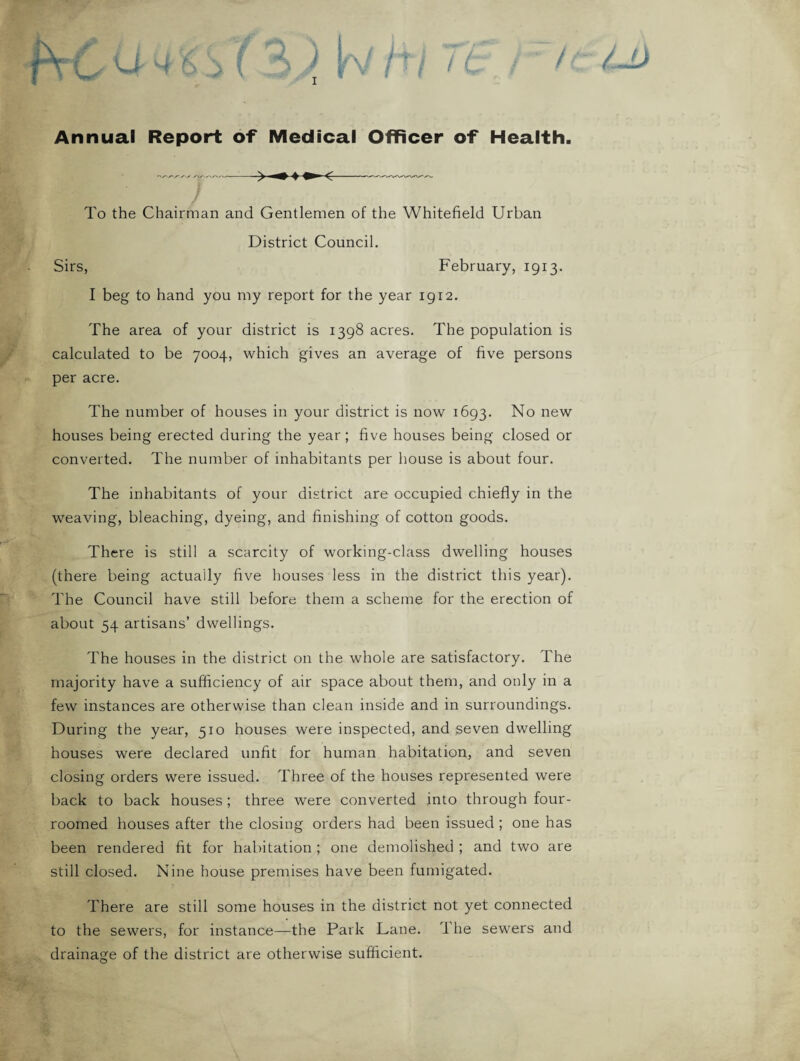 Annual Report of Medical Officer of Health. To the Chairman and Gentlemen of the Whitefield Urban District Council. Sirs, February, 1913. I beg to hand you my report for the year 1912. The area of your district is 1398 acres. The population is calculated to be 7004, which gives an average of five persons per acre. The number of houses in your district is now 1693. No new houses being erected during the year; five houses being closed or converted. The number of inhabitants per house is about four. The inhabitants of your district are occupied chiefly in the weaving, bleaching, dyeing, and finishing of cotton goods. There is still a scarcity of working-class dwelling houses (there being actually five houses less in the district this year). The Council have still before them a scheme for the erection of about 54 artisans’ dwellings. The houses in the district on the whole are satisfactory. The majority have a sufficiency of air space about them, and only in a few instances are otherwise than clean inside and in surroundings. During the year, 510 houses were inspected, and seven dwelling houses were declared unfit for human habitation, and seven closing orders were issued. Three of the houses represented were back to back houses ; three were converted into through four- roomed houses after the closing orders had been issued ; one has been rendered fit for habitation ; one demolished ; and two are still closed. Nine house premises have been fumigated. There are still some houses in the district not yet connected to the sewers, for instance—the Park Lane. The sewers and drainage of the district are otherwise sufficient.