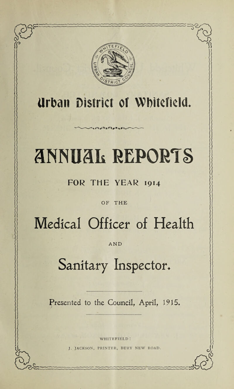 ! '~~5 <3 Urban District of Wbitefield. aNNUaL REPORTS FOR THE YEAR 1914 OF THE ! Medical Officer of Health AND Sanitary Inspector. Presented to the Council, April, 1915. te WHITEFIELD : J. JACKSON, PRINTER, BURY NEW ROAD.