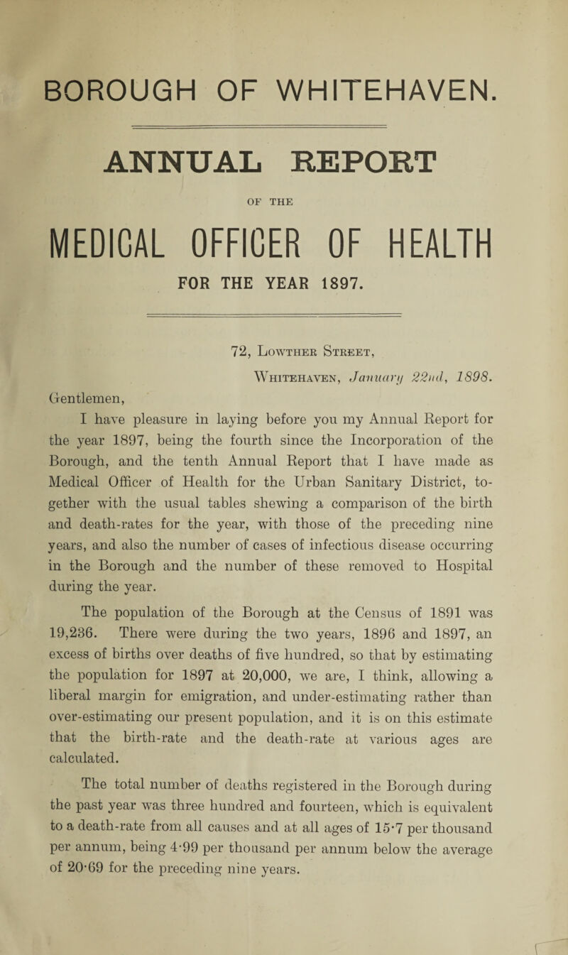 BOROUGH OF WHITEHAVEN. ANNUAL REPORT OF THE MEDICAL OFFICER OF HEALTH FOR THE YEAR 1897. 72, Lowther Street, Whitehaven, January 22nd, 1898. Gentlemen, I have pleasure in laying before you my Annual Report for the year 1897, being the fourth since the Incorporation of the Borough, ancl the tenth Annual Report that I have made as Medical Officer of Health for the Urban Sanitary District, to¬ gether with the usual tables shewing a comparison of the birth and death-rates for the year, with those of the preceding nine years, and also the number of cases of infectious disease occurring in the Borough and the number of these removed to Hospital during the year. The population of the Borough at the Census of 1891 was 19,236. There were during the two years, 1896 and 1897, an excess of births over deaths of five hundred, so that by estimating the population for 1897 at 20,000, we are, I think, allowing a liberal margin for emigration, and under-estimating rather than over-estimating our present population, and it is on this estimate that the birth-rate and the death-rate at various ages are calculated. The total number of deaths registered in the Borough during the past year was three hundred and fourteen, which is equivalent to a death-rate from all causes and at all ages of 15*7 per thousand per annum, being 4-99 per thousand per annum below the average of 20’69 for the preceding nine years.