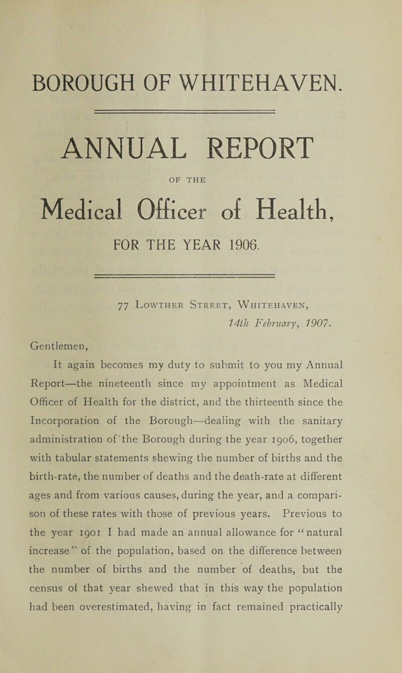 BOROUGH OF WHITEHAVEN. ANNUAL REPORT OF THE Medical Officer of Health, FOR THE YEAR 1906. 77 Lowther Street, Whiteha\7en, 14th February, 1907. Gentlemen, It again becomes my duty to submit to you my Annual Report—the nineteenth since my appointment as Medical Officer of Health for the district, and the thirteenth since the Incorporation of the Borough—dealing with the sanitary administration of the Borough during the year 1906, together with tabular statements shewing the number of births and the birth-rate, the number of deaths and the death-rate at different ages and from various causes, during the year, and a compari¬ son of these rates with those of previous years. Previous to the year igoi I had made an annual allowance for “natural increase” of the population, based on the difference between the number of births and the number of deaths, but the census of that year shewed that in this way the population had been overestimated, having in fact remained practically