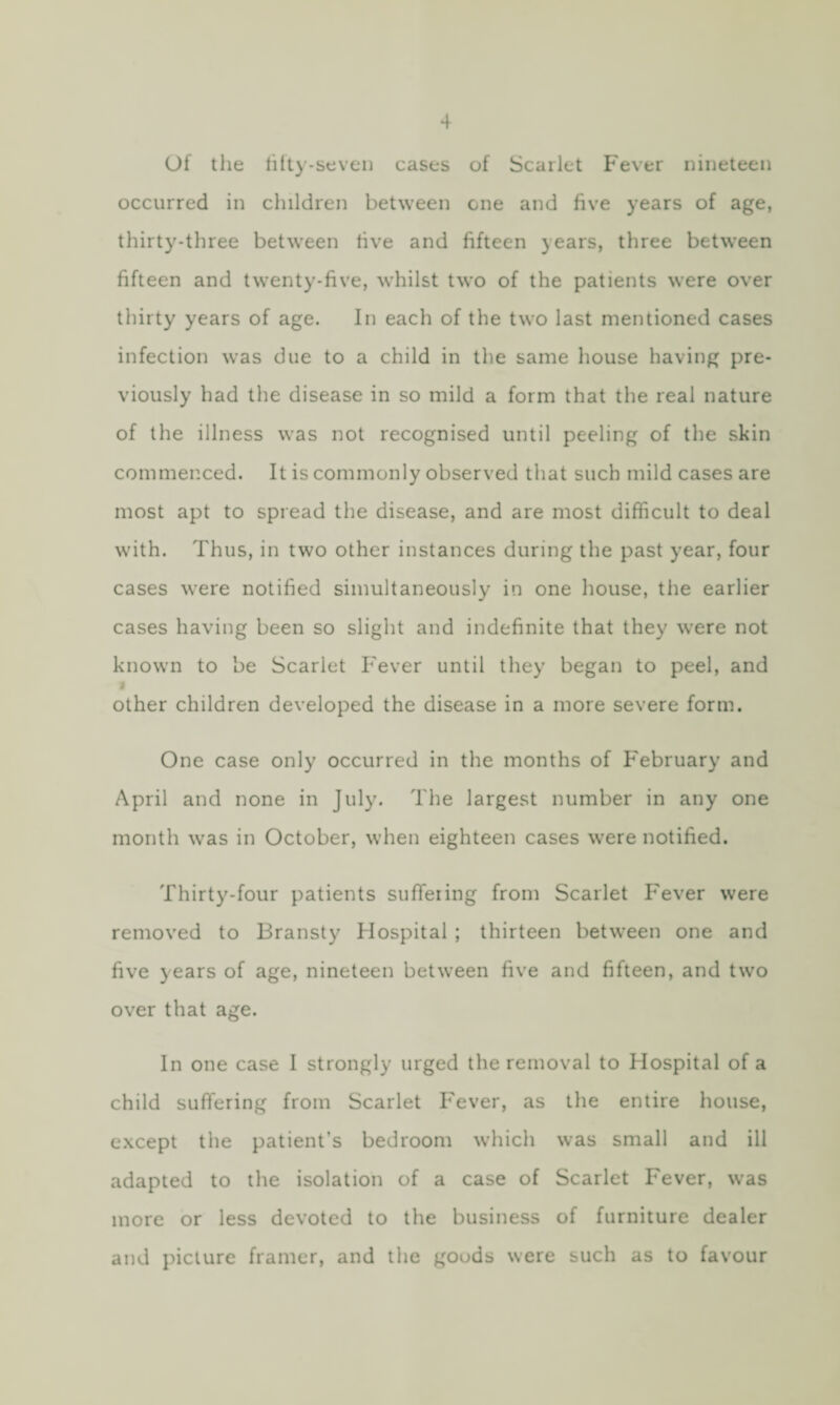 Of the fifty-seven cases of Scarlet Fever nineteen occurred in children between one and five years of age, thirty-three between five and fifteen years, three between fifteen and twenty-five, whilst two of the patients were over thirty years of age. In each of the two last mentioned cases infection was due to a child in the same house having pre¬ viously had the disease in so mild a form that the real nature of the illness was not recognised until peeling of the skin commenced. It is commonly observed that such mild cases are most apt to spread the disease, and are most difficult to deal with. Thus, in two other instances during the past year, four cases were notified simultaneously in one house, the earlier cases having been so slight and indefinite that they were not known to be Scarlet Fever until they began to peel, and other children developed the disease in a more severe form. One case only occurred in the months of February and April and none in July. The largest number in any one month was in October, when eighteen cases were notified. Thirty-four patients suffering from Scarlet Fever were removed to Bransty Hospital ; thirteen between one and five years of age, nineteen between five and fifteen, and two over that age. In one case I strongly urged the removal to Hospital of a child suffering from Scarlet Fever, as the entire house, except the patient’s bedroom which was small and ill adapted to the isolation of a case of Scarlet Fever, was more or less devoted to the business of furniture dealer and picture framer, and the goods were such as to favour