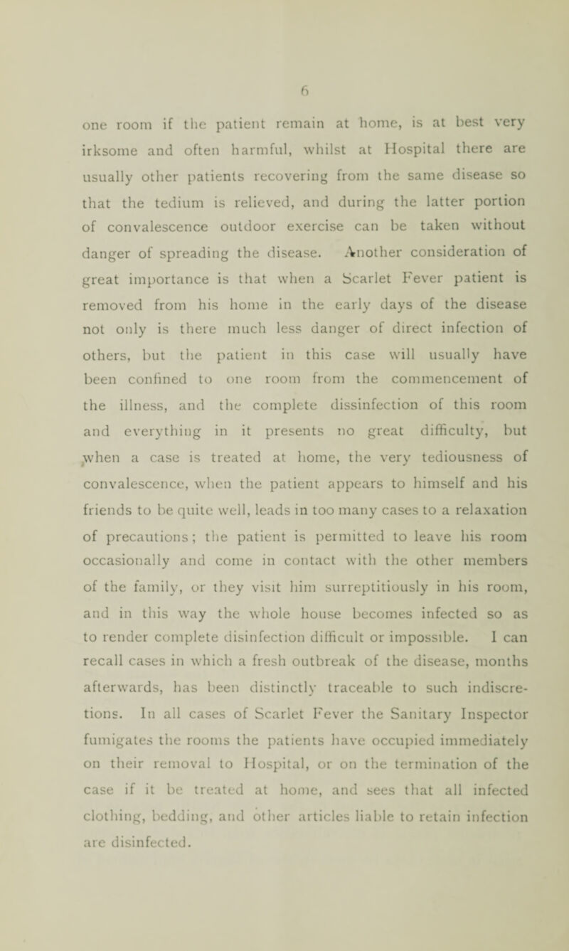 fi one room if the patient remain at home, is at best very irksome and often harmful, whilst at Hospital there are usually other patients recovering from the same disease so that the tedium is relieved, and during the latter portion of convalescence outdoor exercise can be taken without danger of spreading the disease. Another consideration of great importance is that when a Scarlet Fever patient is removed from his home in the early days of the disease not only is there much less danger of direct infection of others, but the patient in this case will usually have been confined to one room from the commencement of the illness, and the complete dissinfection of this room and everything in it presents no great difficulty, but yvhen a case is treated at home, the very tediousness of convalescence, when the patient appears to himself and his friends to be quite well, leads in too many cases to a relaxation of precautions; the patient is permitted to leave his room occasionally and come in contact with the other members of the family, or they visit him surreptitiously in his room, and in this way the whole house becomes infected so as to render complete disinfection difficult or impossible. I can recall cases in which a fresh outbreak of the disease, months afterwards, has been distinctly traceable to such indiscre¬ tions. In all cases of Scarlet Fever the Sanitary Inspector fumigates the rooms the patients have occupied immediately on their removal to Hospital, or on the termination of the case if it be treated at home, and sees that all infected clothing, bedding, and other articles liable to retain infection are disinfected.
