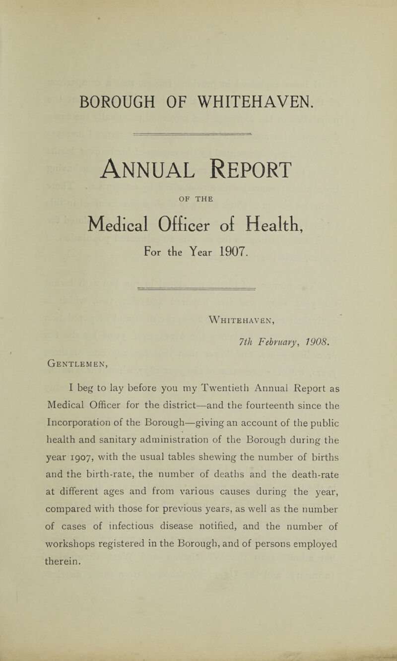 BOROUGH OF WHITEHAVEN. Annual Report OF THE Medical Officer of Health, For the Year 1907. Whitehaven, 7th February, 1908. Gentlemen, I beg to lay before you my Twentieth Annual Report as Medical Officer for the district—and the fourteenth since the Incorporation of the Borough—giving an account of the public health and sanitary administration of the Borough during the year 1907, with the usual tables shewing the number of births and the birth-rate, the number of deaths and the death-rate at different ages and from various causes during the year, compared with those for previous years, as well as the number of cases of infectious disease notified, and the number of workshops registered in the Borough, and of persons employed therein.