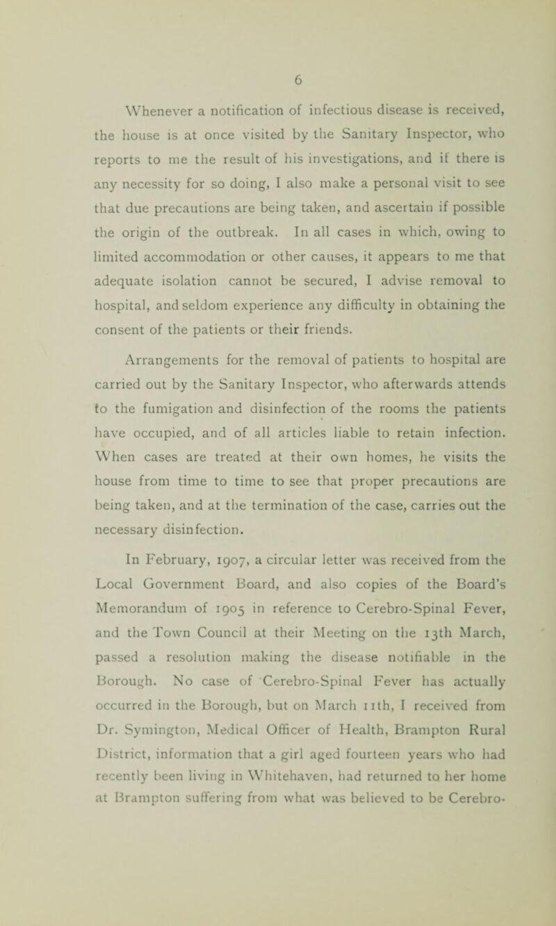 Whenever a notification of infectious disease is received, the house is at once visited by the Sanitary Inspector, who reports to me the result of his investigations, and if there is any necessity for so doing, I also make a personal visit to see that due precautions are being taken, and ascertain if possible the origin of the outbreak. In all cases in which, owing to limited accommodation or other causes, it appears to me that adequate isolation cannot be secured, I advise removal to hospital, and seldom experience any difficulty in obtaining the consent of the patients or their friends. Arrangements for the removal of patients to hospital are carried out by the Sanitary Inspector, who afterwards attends to the fumigation and disinfection of the rooms the patients have occupied, and of all articles liable to retain infection. When cases are treated at their own homes, he visits the house from time to time to see that proper precautions are being taken, and at the termination of the case, carries out the necessary disinfection. In February, 1907, a circular letter was received from the Local Government Board, and also copies of the Board’s Memorandum of 1905 in reference to Cerebro-Spinal Fever, and the Town Council at their Meeting on the 13th March, passed a resolution making the disease notifiable in the Borough. No case of Cerebro-Spinal Fever has actually occurred in the Borough, but on March nth, I received from Dr. Symington, Medical Officer of Health, Brampton Rural District, information that a girl aged fourteen years who had recently been living in Whitehaven, had returned to her home at Brampton suffering from what was believed to be Cerebro-