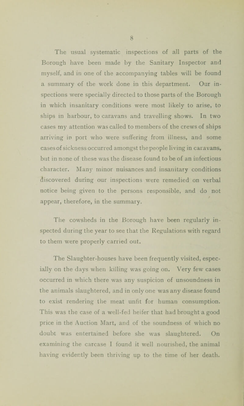 The usual systematic inspections of all parts of the Borough have been made by the Sanitary Inspector and myself, and in one of the accompanying tables will be found a summary of the work done in this department. Our in¬ spections were specially directed to those parts of the Borough in which insanitary conditions were most likely to arise, to ships in harbour, to caravans and travelling shows. In two cases my attention was called to members of the crews of ships arriving in port who were suffering from illness, and some cases of sickness occurred amongst the people living in caravans, but in none of these was the disease found to be of an infectious character. Many minor nuisances and insanitary conditions discovered during our inspections were remedied on verbal notice being given to the persons responsible, and do not appear, therefore, in the summary. The cowsheds in the Borough have been regularly in¬ spected during the year to see that the Regulations with regard to them were properly carried out. The Slaughter-houses have been frequently visited, espec¬ ially on the days when killing was going on. Very few cases occurred in which there was any suspicion of unsoundness in the animals slaughtered, and in only one was any disease found to exist rendering the meat unfit for human consumption. This was the case of a well-fed heifer that had brought a good price in the Auction Mart, and of the soundness of which no doubt was entertained before she was slaughtered. On examining the carcase I found it well nourished, the animal having evidently been thriving up to the time of her death.