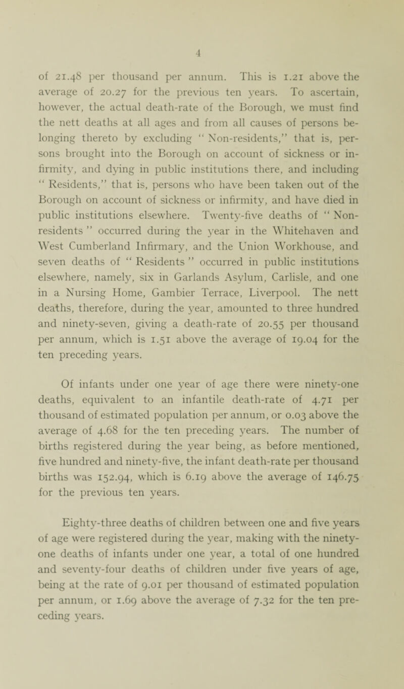 of 21.48 per thousand per annum. This is 1.21 above the average of 20.27 f°r the previous ten years. To ascertain, however, the actual death-rate of the Borough, we must find the nett deaths at all ages and from all causes of persons be¬ longing thereto by excluding “ Non-residents, that is, per¬ sons brought into the Borough on account of sickness or in¬ firmity, and dying in public institutions there, and including “ Residents, that is, persons who have been taken out of the Borough on account of sickness or infirmity, and have died in public institutions elsewhere. Twenty-five deaths of “ Non¬ residents  occurred during the year in the Whitehaven and West Cumberland Infirmary, and the Union Workhouse, and seven deaths of “ Residents  occurred in public institutions elsewhere, namely, six in Garlands Asylum, Carlisle, and one in a Nursing Home, Gambier Terrace, Liverpool. The nett deaths, therefore, during the year, amounted to three hundred and ninety-seven, giving a death-rate of 20.55 Per thousand per annum, which is 1.51 above the average of 19.04 for the ten preceding years. Of infants under one year of age there were ninety-one deaths, equivalent to an infantile death-rate of 4.71 per thousand of estimated population per annum, or 0.03 above the average of 4.68 for the ten preceding years. The number of births registered during the year being, as before mentioned, five hundred and ninety-five, the infant death-rate per thousand births was 152.94, which is 6.19 above the average of 146.75 for the previous ten years. Eighty-three deaths of children between one and five years of age were registered during the year, making with the ninety- one deaths of infants under one year, a total of one hundred and seventy-four deaths of children under five years of age, being at the rate of 9.01 per thousand of estimated population per annum, or 1.69 above the average of 7.32 for the ten pre¬ ceding years.