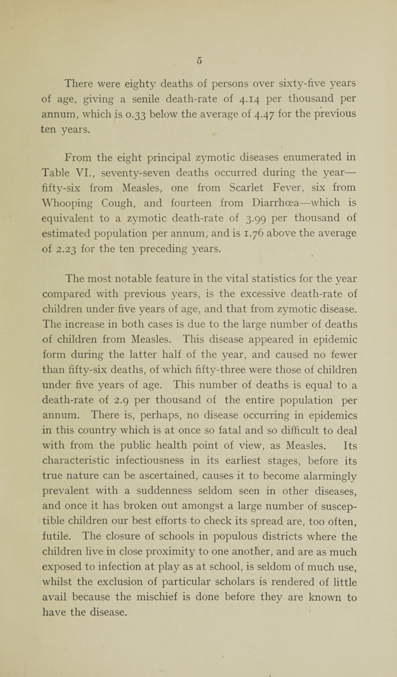 There were eighty deaths of persons over sixty-five years of age, giving a senile death-rate of 4.14 per thousand per annum, which is 0.33 below the average of 4.47 for the previous ten years. From the eight principal zymotic diseases enumerated in Table VI., seventy-seven deaths occurred during the year— fifty-six from Measles, one from Scarlet Fever, six from Whooping Cough, and fourteen from Diarrhoea—which is equivalent to a zymotic death-rate of 3.99 per thousand of estimated population per annum, and is 1.76 above the average of 2.23 for the ten preceding years. The most notable feature in the vital statistics for the year compared with previous years, is the excessive death-rate of children under five years of age, and that from zymotic disease. The increase in both cases is due to the large number of deaths of children from Measles. This disease appeared in epidemic form during the latter half of the year, and caused no fewer than fifty-six deaths, of which fifty-three were those of children under five years of age. This number of deaths is equal to a death-rate of 2.9 per thousand of the entire population per annum. There is, perhaps, no disease occurring in epidemics in this country which is at once so fatal and so difficult to deal with from the public health point of view, as Measles. Its characteristic infectiousness in its earliest stages, before its true nature can be ascertained, causes it to become alarmingly prevalent with a suddenness seldom seen in other diseases, and once it has broken out amongst a large number of suscep¬ tible children our best efforts to check its spread are, too often, futile. The closure of schools in populous districts where the children live in close proximity to one another, and are as much exposed to infection at play as at school, is seldom of much use, whilst the exclusion of particular scholars is rendered of little avail because the mischief is done before they are known to have the disease.