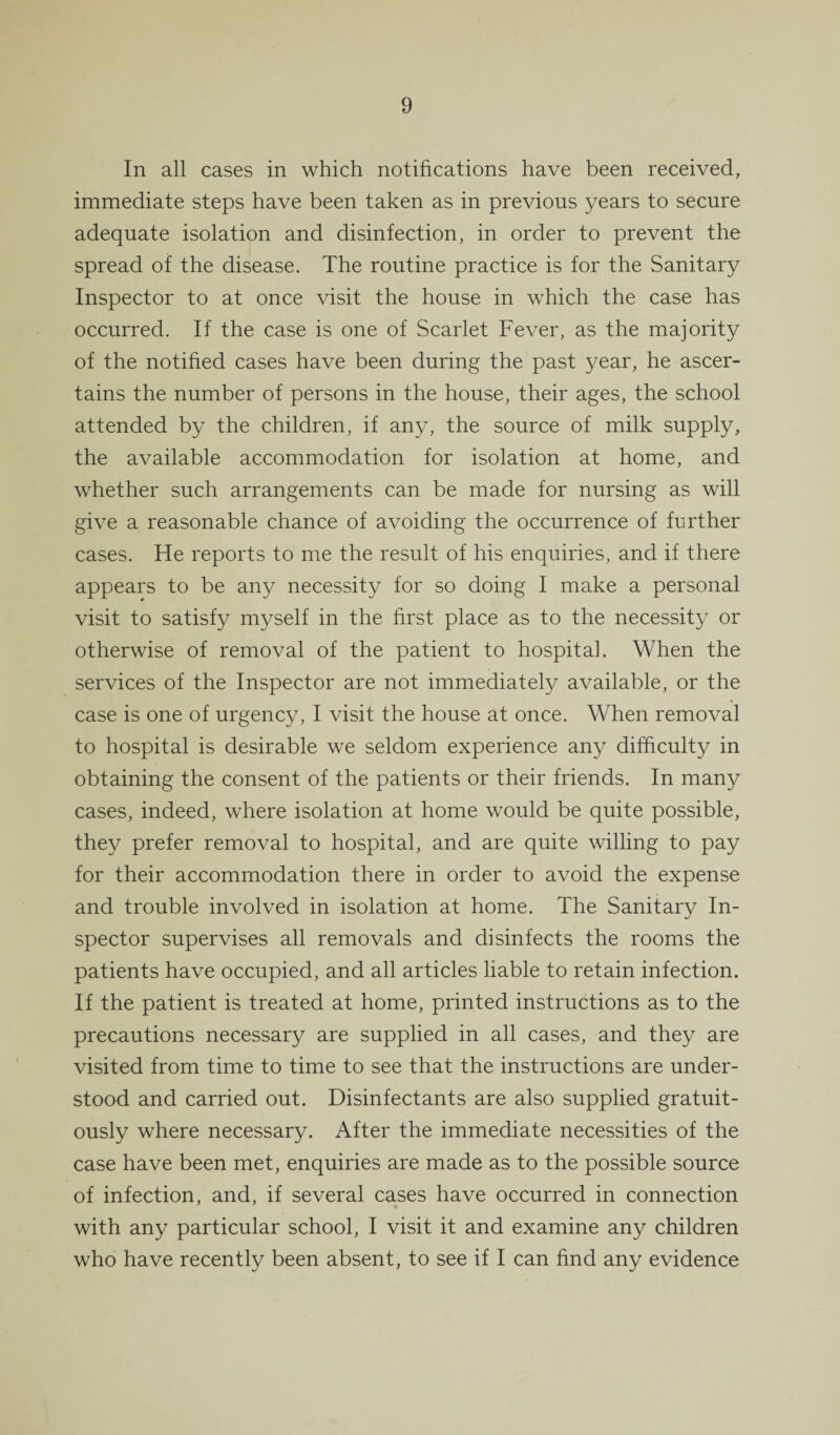 In all cases in which notifications have been received, immediate steps have been taken as in previous years to secure adequate isolation and disinfection, in order to prevent the spread of the disease. The routine practice is for the Sanitary Inspector to at once visit the house in which the case has occurred. If the case is one of Scarlet Fever, as the majority of the notified cases have been during the past year, he ascer¬ tains the number of persons in the house, their ages, the school attended by the children, if any, the source of milk supply, the available accommodation for isolation at home, and whether such arrangements can be made for nursing as will give a reasonable chance of avoiding the occurrence of further cases. He reports to me the result of his enquiries, and if there appears to be any necessity for so doing I make a personal visit to satisfy myself in the first place as to the necessity or otherwise of removal of the patient to hospital. When the services of the Inspector are not immediately available, or the case is one of urgency, I visit the house at once. When removal to hospital is desirable we seldom experience any difficulty in obtaining the consent of the patients or their friends. In many cases, indeed, where isolation at home would be quite possible, they prefer removal to hospital, and are quite willing to pay for their accommodation there in order to avoid the expense and trouble involved in isolation at home. The Sanitary In¬ spector supervises all removals and disinfects the rooms the patients have occupied, and all articles liable to retain infection. If the patient is treated at home, printed instructions as to the precautions necessary are supplied in all cases, and they are visited from time to time to see that the instructions are under¬ stood and carried out. Disinfectants are also supplied gratuit¬ ously where necessary. After the immediate necessities of the case have been met, enquiries are made as to the possible source of infection, and, if several cases have occurred in connection with any particular school, I visit it and examine any children who have recently been absent, to see if I can find any evidence