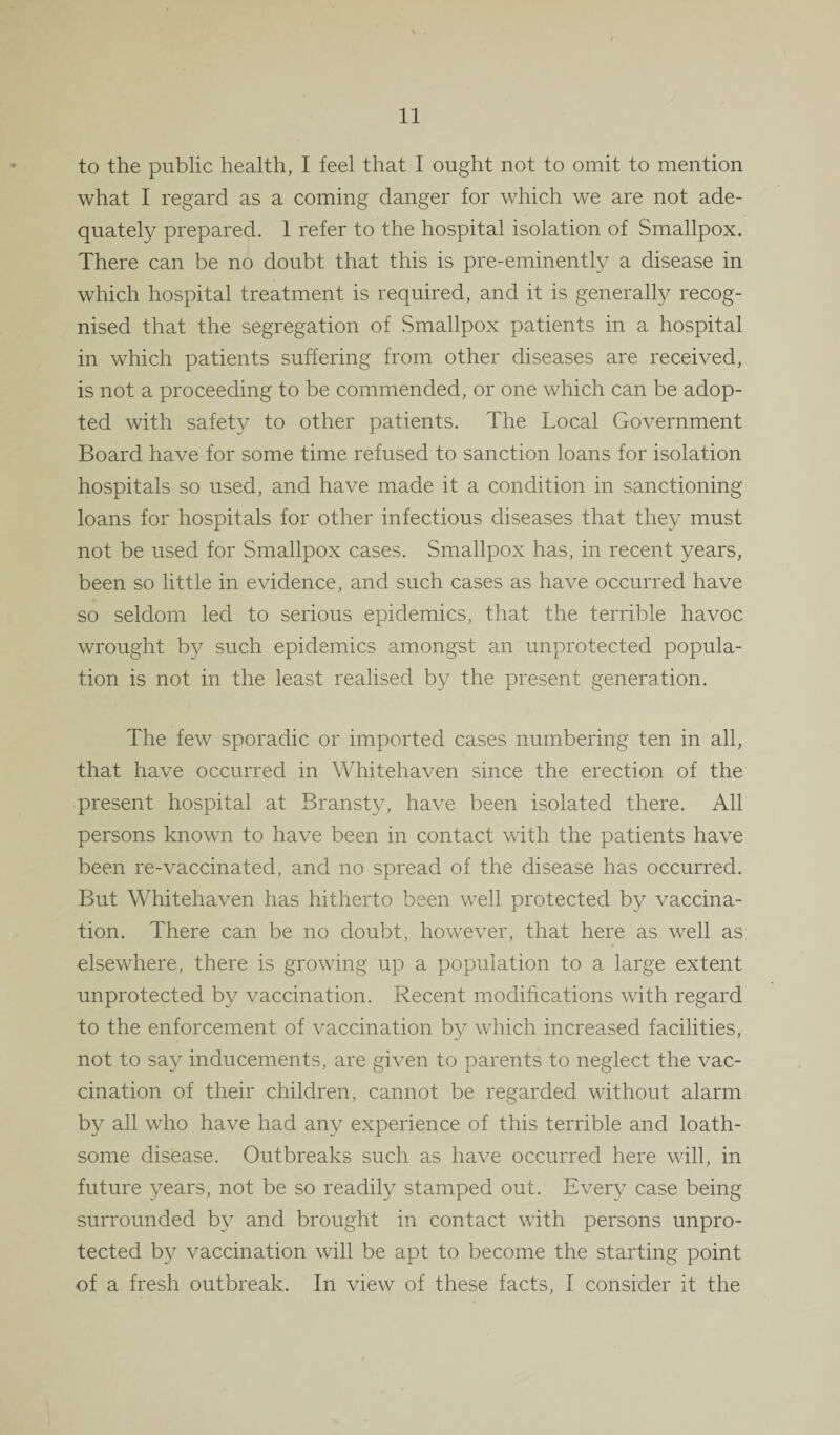 to the public health, I feel that I ought not to omit to mention what I regard as a coming danger for which we are not ade¬ quately prepared. 1 refer to the hospital isolation of Smallpox. There can be no doubt that this is pre-eminently a disease in which hospital treatment is required, and it is generally recog¬ nised that the segregation of Smallpox patients in a hospital in which patients suffering from other diseases are received, is not a proceeding to be commended, or one which can be adop¬ ted with safety to other patients. The Local Government Board have for some time refused to sanction loans for isolation hospitals so used, and have made it a condition in sanctioning loans for hospitals for other infectious diseases that they must not be used for Smallpox cases. Smallpox has, in recent years, been so little in evidence, and such cases as have occurred have so seldom led to serious epidemics, that the terrible havoc wrought by such epidemics amongst an unprotected popula¬ tion is not in the least realised by the present generation. The few sporadic or imported cases numbering ten in all, that have occurred in Whitehaven since the erection of the present hospital at Bransty, have been isolated there. All persons known to have been in contact with the patients have been re-vaccinated, and no spread of the disease has occurred. But Whitehaven has hitherto been well protected by vaccina¬ tion. There can be no doubt, however, that here as well as elsewhere, there is growing up a population to a large extent unprotected by vaccination. Recent modifications with regard to the enforcement of vaccination by which increased facilities, not to say inducements, are given to parents to neglect the vac¬ cination of their children, cannot be regarded without alarm by all who have had any experience of this terrible and loath¬ some disease. Outbreaks such as have occurred here will, in future years, not be so readily stamped out. Every case being surrounded by and brought in contact with persons unpro¬ tected by vaccination will be apt to become the starting point of a fresh outbreak. In view of these facts, I consider it the