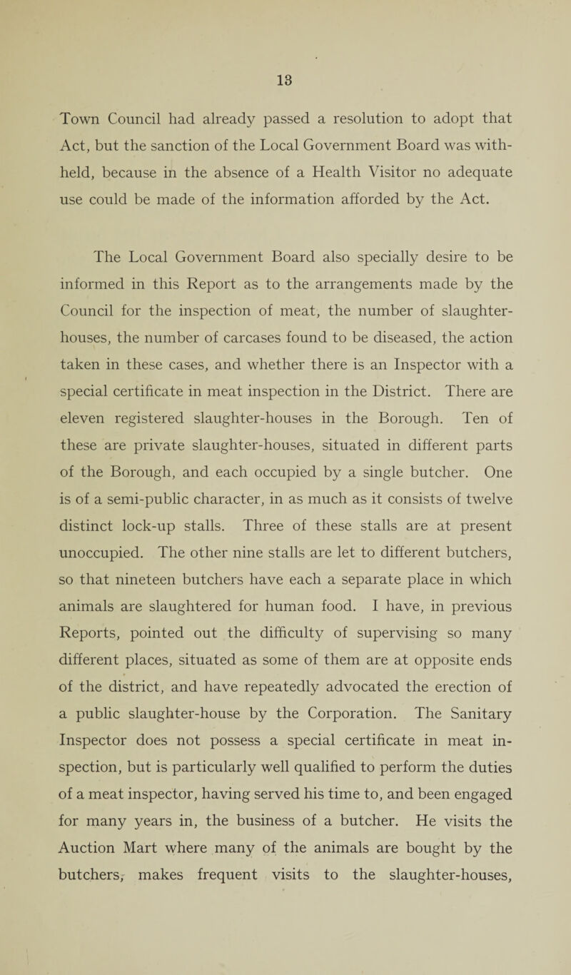 18 Town Council had already passed a resolution to adopt that Act, but the sanction of the Local Government Board was with¬ held, because in the absence of a Health Visitor no adequate use could be made of the information afforded by the Act. The Local Government Board also specially desire to be informed in this Report as to the arrangements made by the Council for the inspection of meat, the number of slaughter¬ houses, the number of carcases found to be diseased, the action taken in these cases, and whether there is an Inspector with a special certificate in meat inspection in the District. There are eleven registered slaughter-houses in the Borough. Ten of these are private slaughter-houses, situated in different parts of the Borough, and each occupied by a single butcher. One is of a semi-public character, in as much as it consists of twelve distinct lock-up stalls. Three of these stalls are at present unoccupied. The other nine stalls are let to different butchers, so that nineteen butchers have each a separate place in which animals are slaughtered for human food. I have, in previous Reports, pointed out the difficulty of supervising so many different places, situated as some of them are at opposite ends of the district, and have repeatedly advocated the erection of a public slaughter-house by the Corporation. The Sanitary Inspector does not possess a special certificate in meat in¬ spection, but is particularly well qualified to perform the duties of a meat inspector, having served his time to, and been engaged for many years in, the business of a butcher. He visits the Auction Mart where many of the animals are bought by the butchers, makes frequent visits to the slaughter-houses,