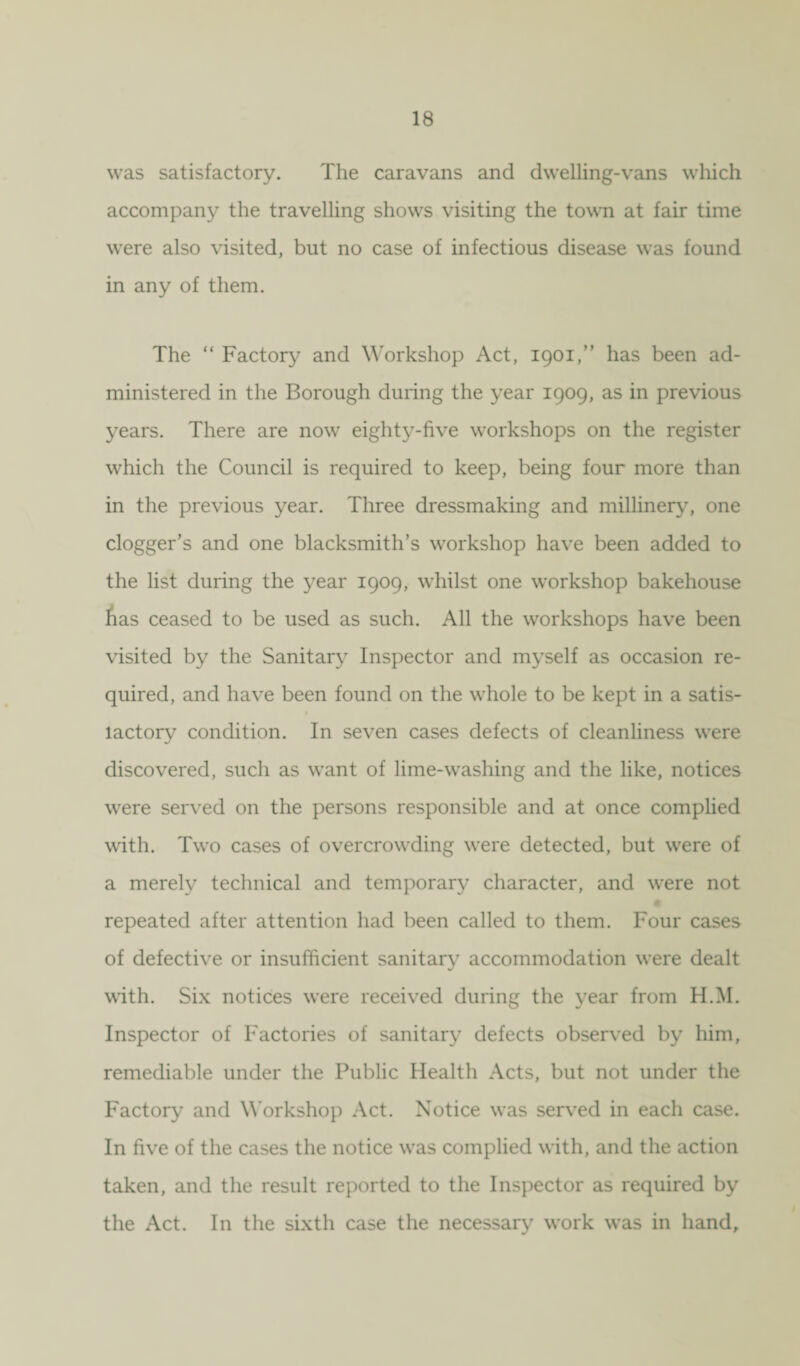 was satisfactory. The caravans and dwelling-vans which accompany the travelling shows visiting the town at fair time were also visited, but no case of infectious disease was found in any of them. The “ Factory and Workshop Act, 1901,” has been ad¬ ministered in the Borough during the year 1909, as in previous years. There are now eighty-five workshops on the register which the Council is required to keep, being four more than in the previous year. Three dressmaking and millinery, one dogger’s and one blacksmith’s workshop have been added to the list during the year 1909, whilst one workshop bakehouse has ceased to be used as such. All the workshops have been visited by the Sanitary Inspector and myself as occasion re¬ quired, and have been found on the whole to be kept in a satis- lactory condition. In seven cases defects of cleanliness were discovered, such as want of lime-washing and the like, notices were served on the persons responsible and at once complied with. Two cases of overcrowding were detected, but were of a merely technical and temporary character, and were not # repeated after attention had been called to them. Four cases of defective or insufficient sanitary accommodation were dealt with. Six notices were received during the year from H.M. Inspector of Factories of sanitary defects observed by him, remediable under the Public Health Acts, but not under the Factory and Workshop Act. Notice was served in each case. In five of the cases the notice was complied with, and the action taken, and the result reported to the Inspector as required by the Act. In the sixth case the necessary work was in hand.