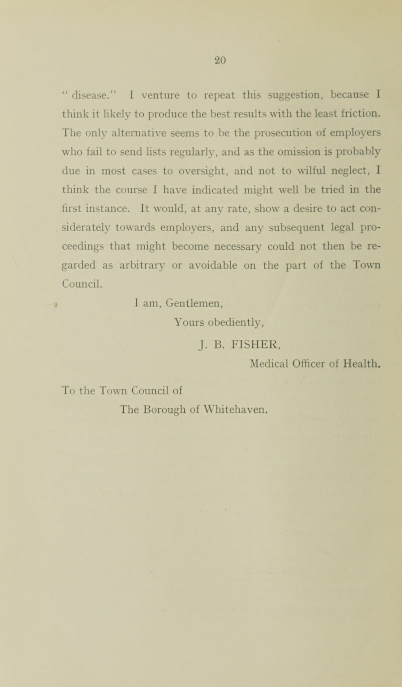 “ disease.” I venture to repeat this suggestion, because I think it likely to produce the best results with the least friction. The only alternative seems to be the prosecution of employers who fail to send lists regularly, and as the omission is probably due in most cases to oversight, and not to wilful neglect, I think the course 1 have indicated might well be tried in the first instance. It would, at any rate, show a desire to act con¬ siderately towards employers, and any subsequent legal pro¬ ceedings that might become necessary could not then be re¬ garded as arbitrary or avoidable on the part of the Town Council. t 1 am, Gentlemen, Yours obediently, J. B. FISHER, Medical Officer of Health. To the Town Council of The Borough of Whitehaven.