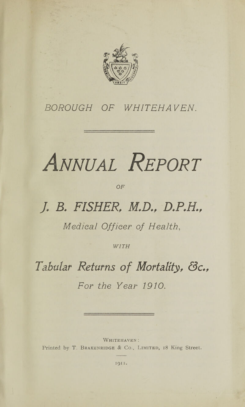 BOROUGH OF WHITEHAVEN. Annual Report OF J, B. FISHER, M.D., D.P.H, Medical Officer of Health, WITH Tabular Returns of Mortality, &c„ For the Year 1910. Whitehaven : Printed by T. Brakenridge & Co., Limited, 18 King Street. 1911.