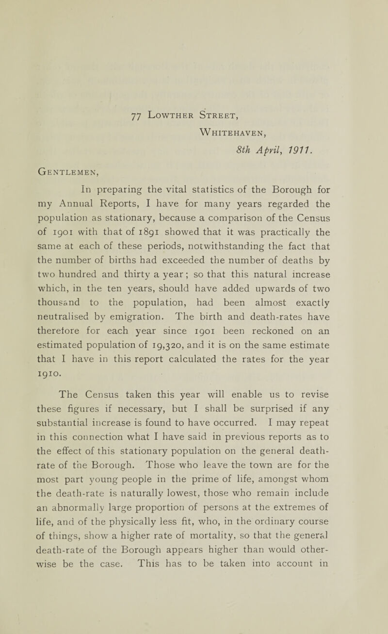 77 Lowther Street, Whitehaven, 8th April, 1911. Gentlemen, In preparing the vital statistics of the Borough for my Annual Reports, I have for many years regarded the population as stationary, because a comparison of the Census of 1901 with that of 1891 showed that it was practically the same at each of these periods, notwithstanding the fact that the number of births had exceeded the number of deaths by two hundred and thirty a year; so that this natural increase which, in the ten years, should have added upwards of two thousand to the population, had been almost exactly neutralised by emigration. The birth and death-rates have therefore for each year since 1901 been reckoned on an estimated population of 19,320, and it is on the same estimate that I have in this report calculated the rates for the year 1910. The Census taken this year will enable us to revise these figures if necessary, but I shall be surprised if any substantial increase is found to have occurred. I may repeat in this connection what I have said in previous reports as to the effect of this stationary population on the general death- rate of the Borough. Those who leave the town are for the most part young people in the prime of life, amongst whom the death-rate is naturally lowest, those who remain include an abnormally large proportion of persons at the extremes of life, and of the physically less fit, who, in the ordinary course of things, show a higher rate of mortality, so that the general death-rate of the Borough appears higher than would other¬ wise be the case. This has to be taken into account in