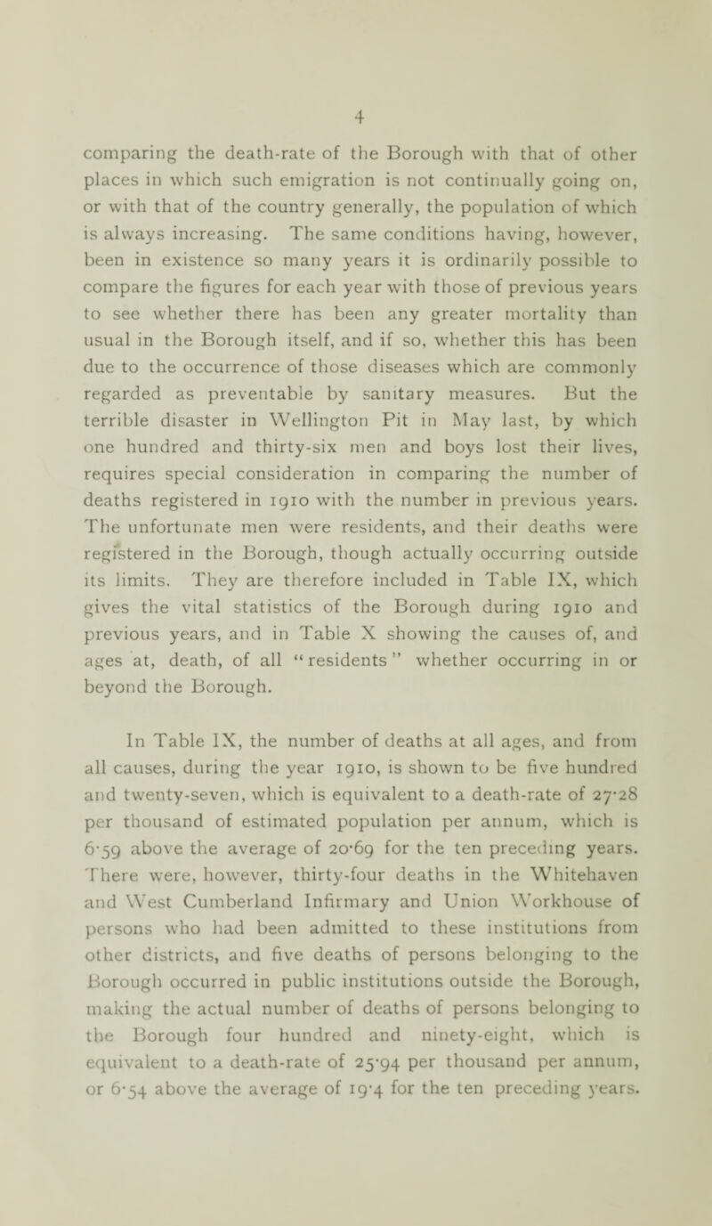 comparing the death-rate of the Borough with that of other places in which such emigration is not continually going on, or with that of the country generally, the population of which is always increasing. The same conditions having, however, been in existence so many years it is ordinarily possible to compare the figures for each year with those of previous years to see whether there has been any greater mortality than usual in the Borough itself, and if so, whether this has been due to the occurrence of those diseases which are commonly regarded as preventable by sanitary measures. But the terrible disaster in Wellington Pit in May last, by which one hundred and thirty-six men and boys lost their lives, requires special consideration in comparing the number of deaths registered in 1910 with the number in previous years. The unfortunate men were residents, and their deaths were registered in the Borough, though actually occurring outside its limits. They are therefore included in Table IX, which gives the vital statistics of the Borough during 1910 and previous years, and in Table X showing the causes of, and ages at, death, of all “ residents ” whether occurring in or beyond the Borough. In Table IX, the number of deaths at all ages, and from all causes, during the year 1910, is shown to be five hundred and twenty-seven, which is equivalent to a death-rate of 27-28 per thousand of estimated population per annum, which is 6-59 above the average of 20-69 for the ten preceding years. There were, however, thirty-four deaths in the Whitehaven and West Cumberland Infirmary and Union Workhouse of persons who had been admitted to these institutions from other districts, and five deaths of persons belonging to the Borough occurred in public institutions outside the Borough, making the actual number of deaths of persons belonging to the Borough four hundred and ninety-eight, which is equivalent to a death-rate of 25-94 per thousand per annum, or 6-54 above the average of 19-4 for the ten preceding years.