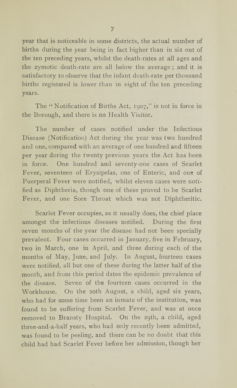 year that is noticeable in some districts, the actual number of births during the year being in fact higher than in six out of the ten preceding years, whilst the death-rates at all ages and the zymotic death-rate are all below the average ; and it is satisfactory to observe that the infant death-rate per thousand births registered is lower than in eight of the ten preceding years. The “ Notification of Births Act, 1907,” is not in force in the Borough, and there is no Health Visitor. The number of cases notified under the Infectious Disease (Notification) Act during the year was two hundred and one, compared with an average of one hundred and fifteen per year during the twenty previous years the Act has been in force. One hundred and seventy-one cases of Scarlet Fever, seventeen of Erysipelas, one of Enteric, and one of Puerperal Fever were notified, whilst eleven cases were noti¬ fied as Diphtheria, though one of these proved to be Scarlet Fever, and one Sore Throat which was not Diphtheritic. Scarlet Fever occupies, as it usually does, the chief place amongst the infectious diseases notified. During the first seven months of the year the disease had not been specially prevalent. Four cases occurred in January, five in February, two in March, one in April, and three during each of the months of May, June, and July. In August, fourteen cases were notified, all but one of these during the latter half of the month, and from this period dates the epidemic prevalence of the disease. Seven of the fourteen cases occurred in the Workhouse. On the 20th August, a child, aged six years, who had for some time been an inmate of the institution, was found to be suffering from Scarlet Fever, and was at once removed to Bransty Hospital. On the 29th, a child, aged three-and-a-half years, who had only recently been admitted, was found to be peeling, and there can be no doubt that this child had had Scarlet Fever before her admission, though her