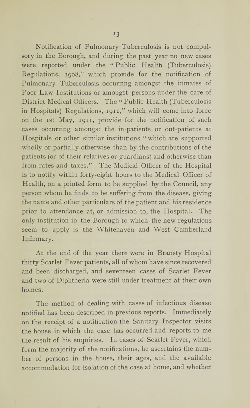 !3 Notification of Pulmonary Tuberculosis is not compul¬ sory in the Borough, and during the past year no new cases were reported under the “ Public Health (Tuberculosis) Regulations, 1908,” which provide for the notification of Pulmonary Tuberculosis occurring amongst the inmates of Poor Law Institutions or amongst persons under the care of District Medical Officers. The “Public Health (Tuberculosis in Hospitals) Regulations, 1911,” which will come into force on the 1 st May, 1911, provide for the notification of such cases occurring amongst the in-patients or out-patients at Hospitals or other similar institutions “ which are supported wholly or partially otherwise than by the contributions of the patients (or of their relatives or guardians) and otherwise than from rates and taxes.” The Medical Officer of the Hospital is to notify within forty-eight hours to the Medical Officer of Health, on a printed form to be supplied by the Council, any person whom he finds to be suffering from the disease, giving the name and other particulars of the patient and his residence prior to attendance at, or admission to, the Hospital. The only institution in the Borough to which the new regulations seem to apply is the Whitehaven and West Cumberland Infirmary. At the end of the year there were in Bransty Hospital thirty Scarlet Fever patients, all of whom have since recovered and been discharged, and seventeen cases of Scarlet Fever and two of Diphtheria were still under treatment at their own homes. The method of dealing with cases of infectious disease notified has been described in previous reports. Immediately on the receipt of a notification the Sanitary Inspector visits the house in which the case has occurred and reports to me the result of his enquiries. In cases of Scarlet Fever, which form the majority of the notifications, he ascertains the num¬ ber of persons in the house, their ages, and the available accommodation for isolation of the case at home, and whether