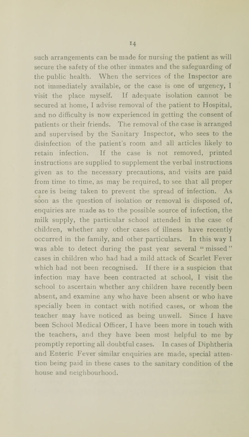 H such arrangements can be made for nursing the patient as will secure the safety of the other inmates and the safeguarding of the public health. When the services of the Inspector are not immediately available, or the case is one of urgency, I visit the place myself. If adequate isolation cannot be secured at home, I advise removal of the patient to Hospital, and no difficulty is now experienced in getting the consent of patients or their friends. The removal of the case is arranged and supervised by the Sanitary Inspector, who sees to the disinfection of the patient's room and all articles likely to retain infection. If the case is not removed, printed instructions are supplied to supplement the verbal instructions given as to the necessary precautions, and visits are paid from time to time, as may be required, to see that all proper care is being taken to prevent the spread of infection. As soon as the question of isolation or removal is disposed of, enquiries are made as to the possible source of infection, the milk supply, the particular school attended in the case of children, whether any other cases of illness have recently occurred in the family, and other particulars. In this way I was able to detect during the past year several “ missed ” cases in children who had had a mild attack of Scarlet Fever which had not been recognised. If there is a suspicion that infection may have been contracted at school, I visit the school to ascertain whether any children have recently been absent, and examine any who have been absent or who have specially been in contact with notified cases, or whom the teacher may have noticed as being unwell. Since I have been School Medical Officer, I have been more in touch with the teachers, and they have been most helpful to me by promptly reporting all doubtful cases. In cases of Diphtheria and Enteric Fever similar enquiries are made, special atten¬ tion being paid in these cases to the sanitary condition of the house and neighbourhood.