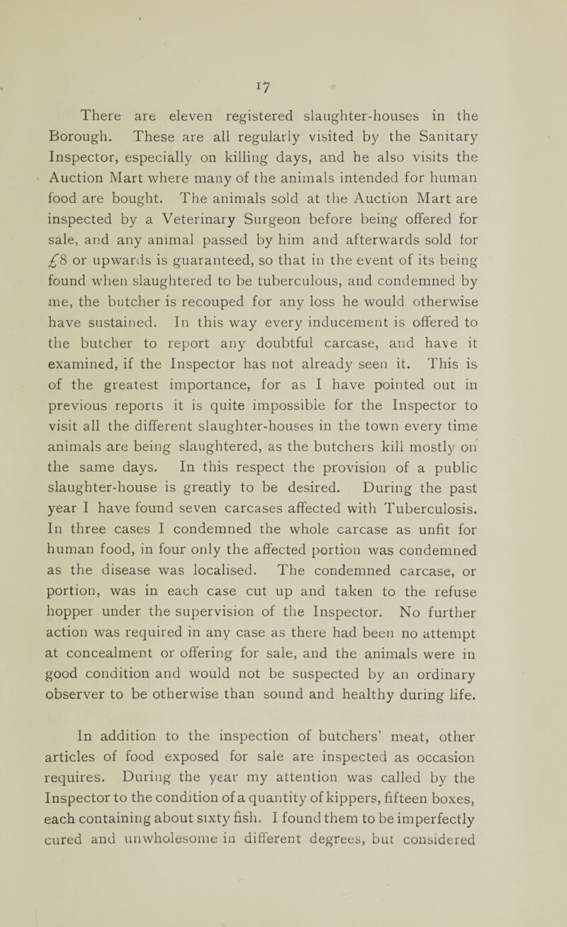 There are eleven registered slaughter-houses in the Borough. These are all regularly visited by the Sanitary Inspector, especially on killing days, and he also visits the Auction Mart where many of the animals intended for human food are bought. The animals sold at the Auction Mart are inspected by a Veterinary Surgeon before being offered for sale, and any animal passed by him and afterwards sold lor £8 or upwards is guaranteed, so that in the event of its being found when slaughtered to be tuberculous, and condemned by me, the butcher is recouped for any loss he would otherwise have sustained. In this way every inducement is offered to the butcher to report any doubtful carcase, and have it examined, if the Inspector has not already seen it. This is of the greatest importance, for as I have pointed out in previous reports it is quite impossible for the Inspector to visit all the different slaughter-houses in the town every time animals are being slaughtered, as the butchers kill mostly on the same days. In this respect the provision of a public slaughter-house is greatly to be desired. During the past year I have found seven carcases affected with Tuberculosis. In three cases I condemned the whole carcase as unfit for human food, in four only the affected portion was condemned as the disease was localised. The condemned carcase, or portion, was in each case cut up and taken to the refuse hopper under the supervision of the Inspector. No further action was required in any case as there had been no attempt at concealment or offering for sale, and the animals were in good condition and would not be suspected by an ordinary observer to be otherwise than sound and healthy during life. In addition to the inspection of butchers’ meat, other articles of food exposed for sale are inspected as occasion requires. During the year my attention was called by the Inspector to the condition of a quantity of kippers, fifteen boxes, each containing about sixty fish. I found them to be imperfectly cured and unwholesome in different degrees, but considered