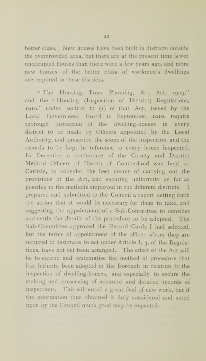 better class. New houses have been built in districts outside the overcrowded area, but there are at the present time fewer unoccupied houses than there were a few years ago, and more new houses of the better class of workmen’s dwellings are required in these districts. “ The Housing, Town Planning, &c., Act, 1909,'’ and the “ Housing (Inspection of District) Regulations, 1910,” under section 17 (1) of that Act, issued by the Local Government Board in September, 1910, require thorough inspection of the dwelling-houses in every district to be made by Officers appointed by the Local Authority, and prescribe the scope of the inspection and the records to be kept in reference to every house inspected. In December a conference of the County and District Medical Officers of Health of Cumberland was held at Carlisle, to consider the best means of carrying out the provisions of the Act, and securing uniformity as far as possible in the methods employed in the different districts. I prepared and submitted to the Council a report setting forth the action that it would be necessary for them to take, and suggesting the appointment of a Sub-Committee to consider and settle the details of the procedure to be adopted. The Sub-Committee approved the Record Cards I had selected, but the terms of appointment of the officer whom they are required to designate to act under Article I, 3, of the Regula¬ tions, have not yet been arranged. The effect of the Act will be to extend and systematise the method of procedure that has hitherto been adopted in the Borough in relation to the inspection of dwelling-houses, and especially to secure the making and preserving of accurate and detailed records of inspections. This will entail a great deal of new work, but if the information thus obtained is duly considered and acted upon by the Council much good may be expected.