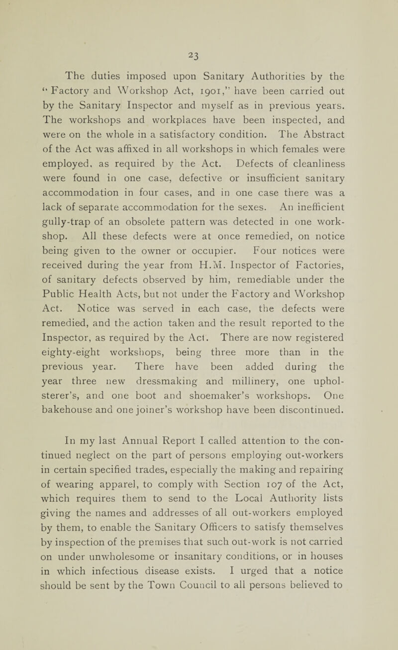 The duties imposed upon Sanitary Authorities by the “Factory and Workshop Act, 1901,” have been carried out by the Sanitary Inspector and myself as in previous years. The workshops and workplaces have been inspected, and were on the whole in a satisfactory condition. The Abstract of the Act was affixed in all workshops in which females were employed, as required by the Act. Defects of cleanliness were found in one case, defective or insufficient sanitary accommodation in four cases, and in one case there was a lack of separate accommodation for the sexes. An inefficient gully-trap of an obsolete pattern was detected in one work¬ shop. All these defects were at once remedied, on notice being given to the owner or occupier. Four notices were received during the year from H.M. Inspector of Factories, of sanitary defects observed by him, remediable under the Public Health Acts, but not under the Factory and Workshop Act. Notice was served in each case, the defects were remedied, and the action taken and the result reported to the Inspector, as required by the Act. There are now registered eighty-eight workshops, being three more than in the previous year. There have been added during the year three new dressmaking and millinery, one uphol¬ sterer’s, and one boot and shoemaker’s workshops. One bakehouse and one joiner’s workshop have been discontinued. In my last Annual Report I called attention to the con¬ tinued neglect on the part of persons employing out-workers in certain specified trades, especially the making and repairing of wearing apparel, to comply with Section 107 of the Act, which requires them to send to the Local Authority lists giving the names and addresses of all out-workers employed by them, to enable the Sanitary Officers to satisfy themselves by inspection of the premises that such out-work is not carried on under unwholesome or insanitary conditions, or in houses in which infectious disease exists. I urged that a notice should be sent by the Town Council to all persons believed to