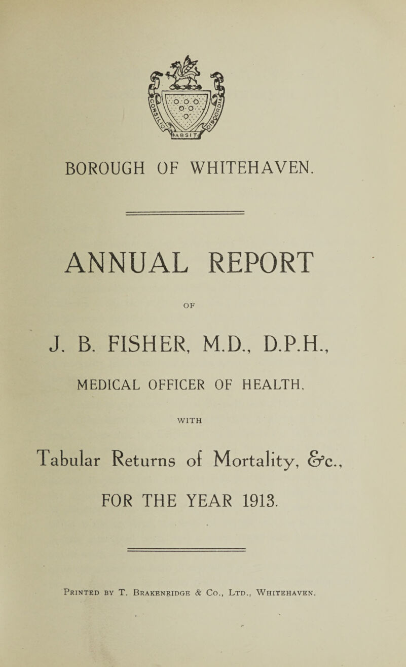 BOROUGH OF WHITEHAVEN. ANNUAL REPORT OF J. B. FISHER, M.D., D.P.H., MEDICAL OFFICER OF HEALTH, WITH Tabul ar Returns of Mortality, dfc., FOR THE YEAR 1913. Printed by T, Brakenridge & Co., Ltd., Whitehaven.