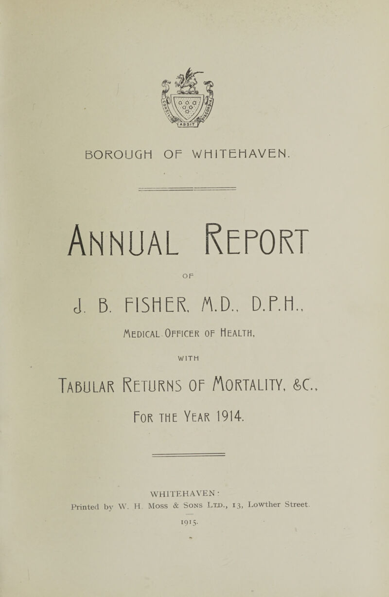 BOROUGH OF WHITEHAVEN. Annual Report ■! r, FISHER. rt.D., D.F.H.. Medical Officer of Health, WITH Tabular Returns of Mortality, &c.. For the Year 1914. WHITEHAVEN : Printed by W. H. Moss & Sons Ltd., 13, Lowther Street. 1915.