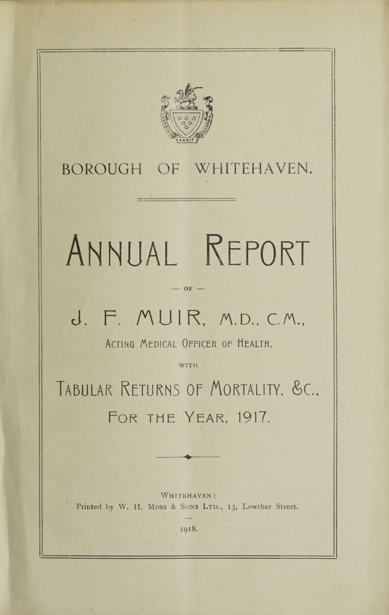 BOROUGH OF WHITEHAVEN. Annual Report — OF — J. F. MUIR, a.d., c/a.. Acting Medical Officer of Health, WITH Taeular Returns or Mortality, &c„ For the Year, 1917. Whitehaven : Printed by W. IT. Moss & Sons Ltd., 13, Lowther Street. 1918.