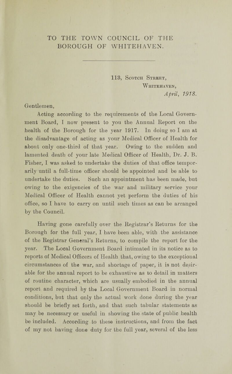 TO THE TOWN COUNCIL OF THE BOROUGH OF WHITEHAVEN. 113, Scotch Street, Whitehaven, April, 1918. Gentlemen, Acting according to the requirements of the Local Govern¬ ment Board, I now present to you the Annual Report on the health of the Borough for the year 1917. In doing so I am at the disadvantage of acting as your Medical Officer of Health for about only one-third of that year. Owing to the sudden and lamented death of your late Medical Officer of Health, Dr. J. B. Fisher, I was asked to undertake the duties of that office tempor¬ arily until a full-time officer should be appointed and be able to undertake the duties. Such an appointment has been made, but owing to the exigencies of the war and military service your Medical Officer of Health cannot yet perform the duties of his office, so I have to carry on until such times as can be arranged by the Council. Having gone carefully over the Registrar’s Returns for the Borough for the full year, I have been able, with the assistance of the Registrar General’s Returns, to compile the report for the year. The Local Government Board intimated in its notice as to reports of Medical Officers of Health that, owing to the exceptional circumstances of the war, and shortage of paper, it is not desir¬ able for the annual report to be exhaustive as to detail in matters of routine character, which are usually embodied in the annual report and required by the Local Government Board in normal conditions, but that only the actual work done during the year should be briefly set forth, and that such tabular statements as may be necessary or useful in showing the state of public health be included. According to these instructions, and from the fact of my not having done duty for the full year, several of the less