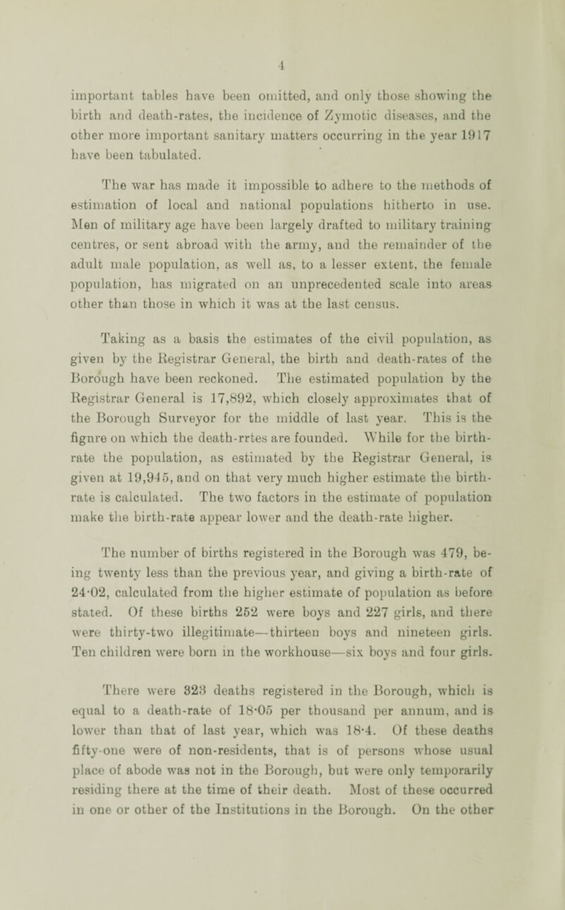 important tables have been omitted, and only those showing the birth and death-rates, the incidence of Zymotic diseases, and the other more important sanitary matters occurring in the year 1917 have been tabulated. The war has made it impossible to adhere to the methods of estimation of local and national populations hitherto in use. Men of military age have been largely drafted to military training centres, or sent abroad with the army, and the remainder of the adult male population, as well as, to a lesser extent, the female population, has migrated on an unprecedented scale into areas other than those in which it was at the last census. Taking as a basis the estimates of the civil population, as given by the Registrar General, the birth and death-rates of the Borough have been reckoned. The estimated population by the Registrar General is 17,89*2, which closely approximates that of the Borough Surveyor for the middle of last year. This is the figure on which the death-rrtes are founded. While for the birth¬ rate the population, as estimated by the Registrar General, is given at 19,945, and on that very much higher estimate the birth¬ rate is calculated. The two factors in the estimate of population make the birth-rate appear lower and the death-rate higher. The number of births registered in the Borough was 479, be¬ ing twenty less than the previous year, and giving a birth-rate of 24-02, calculated from the higher estimate of population as before stated. Of these births 252 were boys and 227 girls, and there were thirty-two illegitimate—thirteen boys and nineteen girls. Ten children were born in the workhouse—six boys and four girls. There were 328 deaths registered in the Borough, which is equal to a death-rate of 18*05 per thousand per annum, and is lower than that of last year, which was 18-4. Of these deaths fifty-one were of non-residents, that is of persons whose usual place of abode was not in the Borough, but were only temporarily residing there at the time of their death. Most of these occurred in one or other of the Institutions in the Borough. On the other