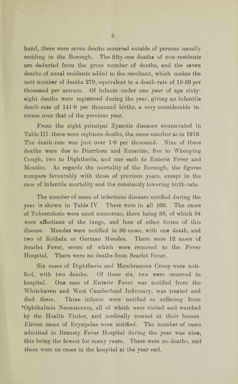 hand, there were seven deaths occurred outside of persons usually residing in the Borough. The fifty-one deaths of non-residents are deducted from the gross number of deaths, and the seven deaths of usual residents added to the resultant, which makes the nett number of deaths 279, equivalent to a death-rate of 15*59 per thousand per annum. Of infants under one year of age sixty- eight deaths were registered during the year, giving an infantile death-rate of 141*9 per thousand births, a very considerable in¬ crease over that of the previous year. From the eight principal Zymotic diseases enumerated in Table III. there were eighteen deaths, the same number as in 1916. The death-rate was just over 1*0 per thousand. Nine of these deaths were due to Diarrhoea and Enteritis, five to Whooping Cough, two to Diphtheria, and one each to Enteric Fever and Measles. As regards the mortality of the Borough, the figures compare favourably with those of previous years, except in the case of infantile mortality and the constantly lowering birth-rate. The number of cases of infectious diseases notified during the year is shown in Table IV. There were in all 103. The cases of Tuberculosis were most numerous, there being 38, of which 34 were affections of the lungs, and four of other forms of this disease. Measles were notified in 30 cases, with one death, and two of Rotheln or German Measles. There were 12 cases of Scarlet Fever, seven of which were removed to the Fever Hospital. There were no deaths from Scarlet Fever. Six cases of Diphtheria and Membranous Croup were noti¬ fied, with two deaths. Of these six, two were removed to hospital. One case of Enteric Fever was notified from the Whitehaven and West Cumberland Infirmary, was treated and died there. Three infants were notified as suffering from 4Ophthalmia Neonatorum, all of which were visited and watched by the Health Visitor, and medically treated at their homes. Eleven cases of Erysipelas were notified. The number of cases admitted to Bransty Fever Hospital during the year was nine, this being the fewest for many years. There were no deaths, and there were no cases in the hospital at the year end.