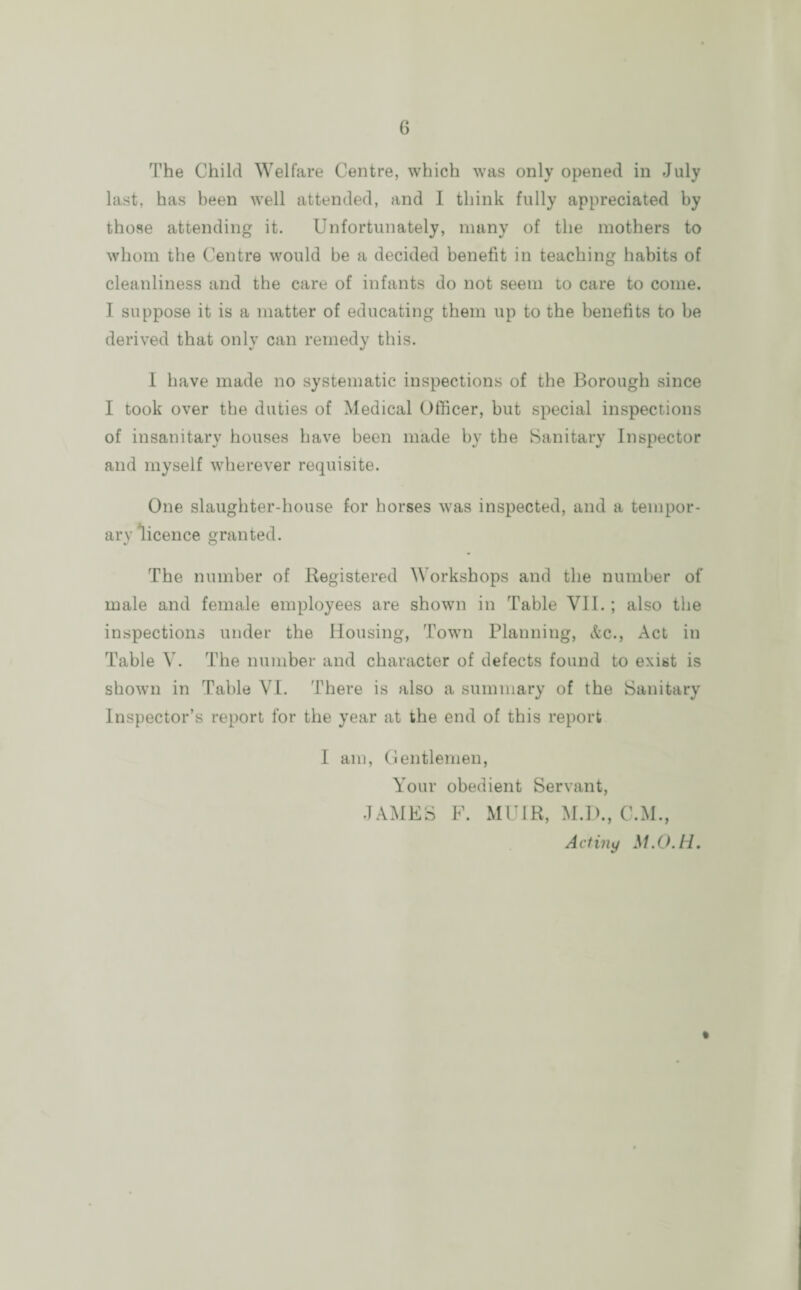 The Child Welfare Centre, which was only opened in July last, has been well attended, and I think fully appreciated by those attending it. Unfortunately, many of the mothers to whom the Centre would be a decided benefit in teaching habits of cleanliness and the care of infants do not seem to care to come. I suppose it is a matter of educating them up to the benefits to be derived that only can remedy this. I have made no systematic inspections of the Borough since I took over the duties of Medical Officer, but special inspections of insanitary houses have been made by the Sanitary Inspector and myself wherever requisite. One slaughter-house for horses was inspected, and a tempor¬ ary licence granted. The number of Registered Workshops and the number of male and female employees are shown in Table VII.; also the inspections under the Housing, Town Planning, etc., Act in Table V. The number and character of defects found to exist is shown in Table VI. There is also a summary of the Sanitary Inspector’s report for the year at the end of this report I am, Gentlemen, Your obedient Servant, JAMES F. MUIR, M.D., C.M., Actiny M.O.H. %