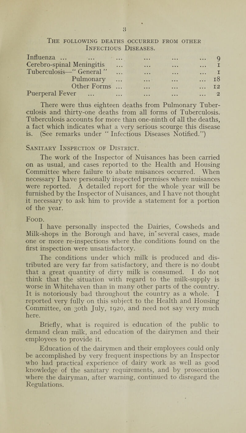 The following deaths occurred from other Infectious Diseases. Influenza ... ... ... ... ... ... 9 Cerebro-spinal Meningitis ... ... ... ... 1 Tuberculosis—“ General ” ... ... ... ... 1 Pulmonary ... ... ... ... 18 Other Forms ... ... ... ... 12 Puerperal Fever ... ... ... ... ... 2 There were thus eighteen deaths from Pulmonary Tuber¬ culosis and thirty-one deaths from all forms of Tuberculosis. Tuberculosis accounts for more than one-ninth of all the deaths, a fact which indicates what a very serious scourge this disease is. (See remarks under “ Infectious Diseases Notified.”) Sanitary Inspection of District. The work of the Inspector of Nuisances has been carried on as usual, and cases reported to the Health and Housing Committee where failure to abate nuisances occurred. When necessary I have personally inspected premises where nuisances were reported. A detailed report for the whole year will be furnished by the Inspector of Nuisances, and I have not thought it necessary to ask him to provide a statement for a portion of the year. Food. I have personally inspected the Dairies, Cowsheds and Milk-shops in the Borough and have, in'several cases, made one or more re-inspections where the conditions found on the first inspection were unsatisfactory. The conditions under which milk is produced and dis¬ tributed are very far from satisfactory, and there is no doubt that a great quantity of dirty milk is consumed. I do not think that the situation with regard to the milk-supply is worse in Whitehaven than in many other parts of the country. It is notoriously bad throughout the country as a whole. I reported very fully on this subject to the Health and Housing Committee, on 30th July, 1920, and need not say very much here. Briefly, what is required is education of the public to demand clean milk, and education of the dairymen and their employees to provide it. Education of the dairymen and their employees could only be accomplished by very frequent inspections by an Inspector who had practical experience of dairy work as well as good knowledge of the sanitary requirements, and by prosecution where the dairyman, after warning, continued to disregard the Regulations.