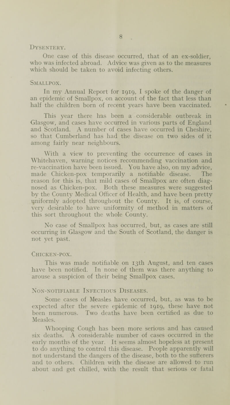 Dysentery. One case of this disease occurred, that of an ex-soldier, who was infected abroad. Advice was given as to the measures which should be taken to avoid infecting others. Smallpox. In my Annual Report for 1919, I spoke of the danger of an epidemic of Smallpox, on account of the fact that less than half the children born of recent years have been vaccinated. This year there has been a considerable outbreak in Glasgow, and cases have occurred in various parts of England and Scotland. A number of cases have occurred in Cheshire, so that Cumberland has had the disease on two sides of it among fairly near neighbours. With a view to preventing the occurrence of cases in Whitehaven, warning notices recommending vaccination and re-vaccination have been issued. You have also, on my advice, made Chicken-pox temporarily a notifiable disease. The reason for this is, that mild cases of Smallpox are often diag¬ nosed as Chicken-pox. Both these measures were suggested by the County Medical Officer of Health, and have been pretty uniformly adopted throughout the County. It is, of course, very desirable to have uniformity of method in matters of this sort throughout the whole County. No case of Smallpox has occurred, but, as cases are still occurring in Glasgow and the South of Scotland, the danger is not yet past. Chicken-pox. This was made notifiable on 13th August, and ten cases have been notified. In none of them was there anything to arouse a suspicion of their being Smallpox cases. Non-notifiable Infectious Diseases. Some cases of Measles have occurred, but, as was to be expected after the severe epidemic of 1919, these have not been numerous. Two deaths have been certified as due to Measles. Whooping Cough has been more serious and has caused six deaths. A considerable number of cases occurred in the early months of the year. It seems almost hopeless at present to do anything to control this disease. People apparently will not understand the dangers of the disease, both to the sufferers and to others. Children with the disease are allowed to run about and get chilled, with the result that serious or fatal