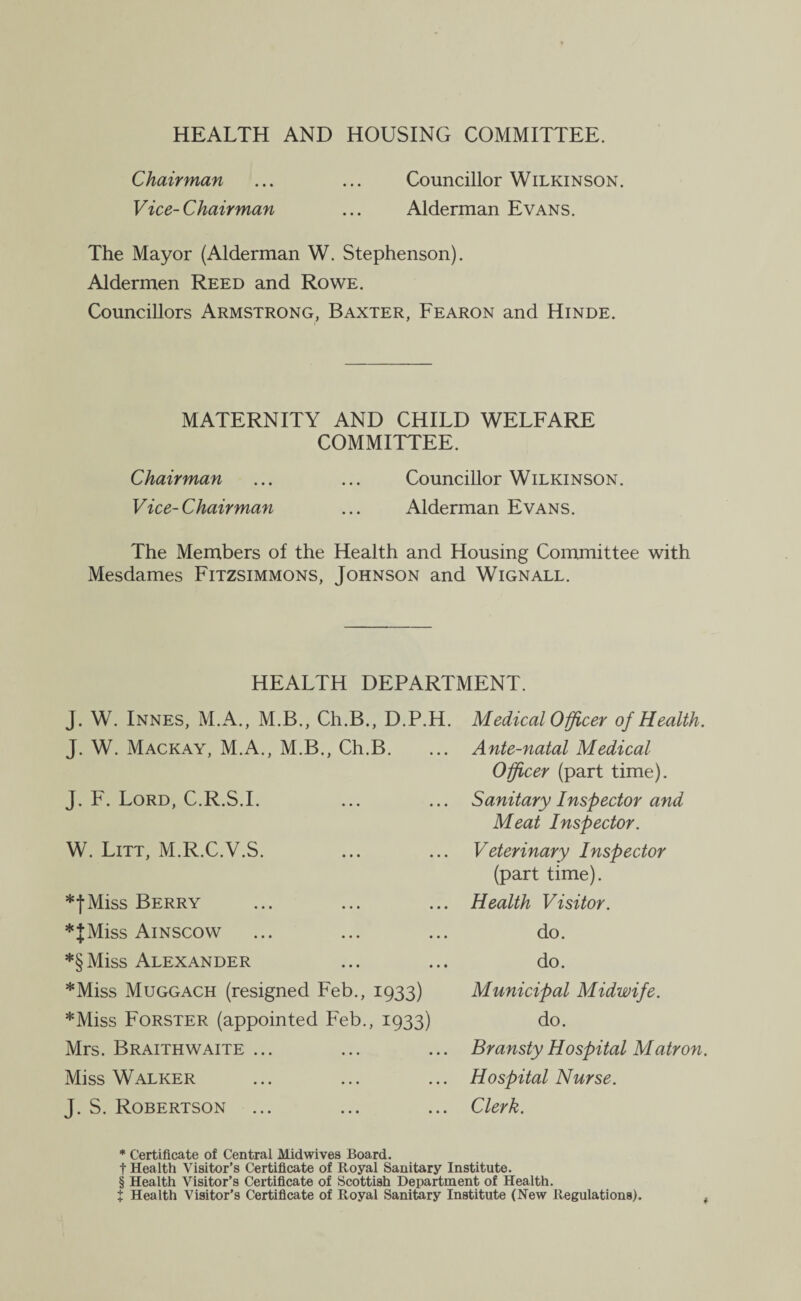 HEALTH AND HOUSING COMMITTEE. Chairman ... ... Councillor Wilkinson. Vice-Chairman ... Alderman Evans. The Mayor (Alderman W. Stephenson). Aldermen Reed and Rowe. Councillors Armstrong, Baxter, Fearon and Hinde. MATERNITY AND CHILD WELFARE COMMITTEE. Chairman ... ... Councillor Wilkinson. Vice-Chairman ... Alderman Evans. The Members of the Health and Housing Committee with Mesdames Fitzsimmons, Johnson and Wignall. HEALTH DEPARTMENT. J. W. Innes, M.A., M.B., Ch.B., D.P.H. J. W. Mackay, M.A., M.B., Ch.B. J. F. Lord, C.R.S.I. W. Lot, M.R.C.V.S. *fMiss Berry *JMiss Ainscow *§Miss Alexander Medical Officer of Health. Ante-natal Medical Officer (part time). Sanitary Inspector and Meat Inspector. Veterinary Inspector (part time). Health Visitor. do. do. Municipal Midwife. do. Bransty Hospital Matron. Hospital Nurse. Clerk. *Miss Muggach (resigned Feb., 1933) *Miss Forster (appointed Feb., 1933) Mrs. Braithwaite ... Miss Walker J. S. Robertson * Certificate of Central Mid wives Board, t Health Visitor’s Certificate of Royal Sanitary Institute. § Health Visitor’s Certificate of Scottish Department of Health. t Health Visitor’s Certificate of Royal Sanitary Institute (New Regulations).