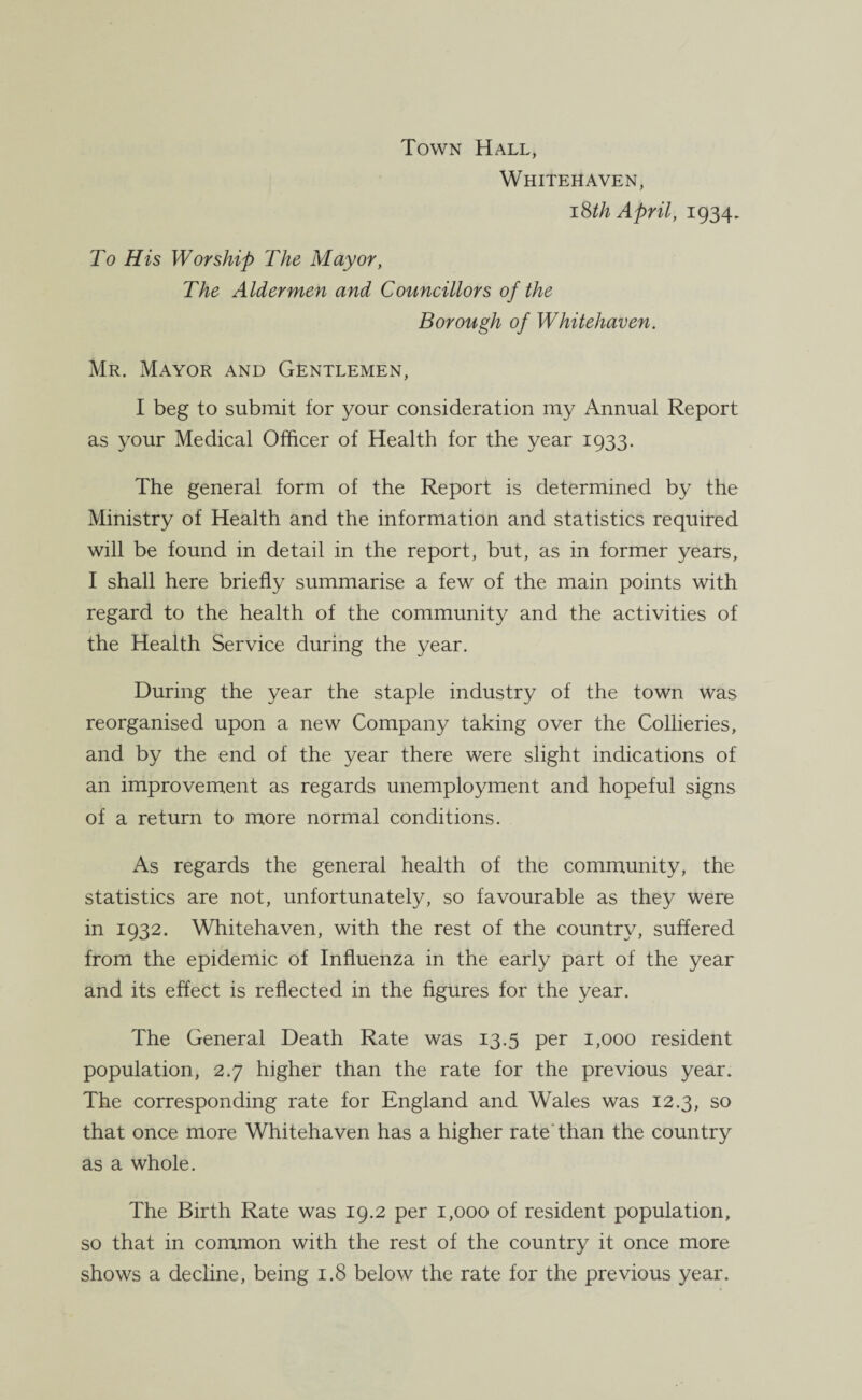 Town Hall, Whitehaven, 18th April, 1934. To His Worship The Mayor, The Aldermen and Councillors of the Borough of Whitehaven. Mr. Mayor and Gentlemen, I beg to submit for your consideration my Annual Report as your Medical Officer of Health for the year 1933. The general form of the Report is determined by the Ministry of Health and the information and statistics required will be found in detail in the report, but, as in former years, I shall here briefly summarise a few of the main points with regard to the health of the community and the activities of the Health Service during the year. During the year the staple industry of the town was reorganised upon a new Company taking over the Collieries, and by the end of the year there were slight indications of an improvement as regards unemployment and hopeful signs of a return to more normal conditions. As regards the general health of the community, the statistics are not, unfortunately, so favourable as they were in 1932. Whitehaven, with the rest of the country, suffered from the epidemic of Influenza in the early part of the year and its effect is reflected in the figures for the year. The General Death Rate was 13.5 per 1,000 resident population, 2.7 higher than the rate for the previous year. The corresponding rate for England and Wales was 12.3, so that once more Whitehaven has a higher rate than the country as a whole. The Birth Rate was 19.2 per 1,000 of resident population, so that in common with the rest of the country it once more shows a decline, being 1.8 below the rate for the previous year.