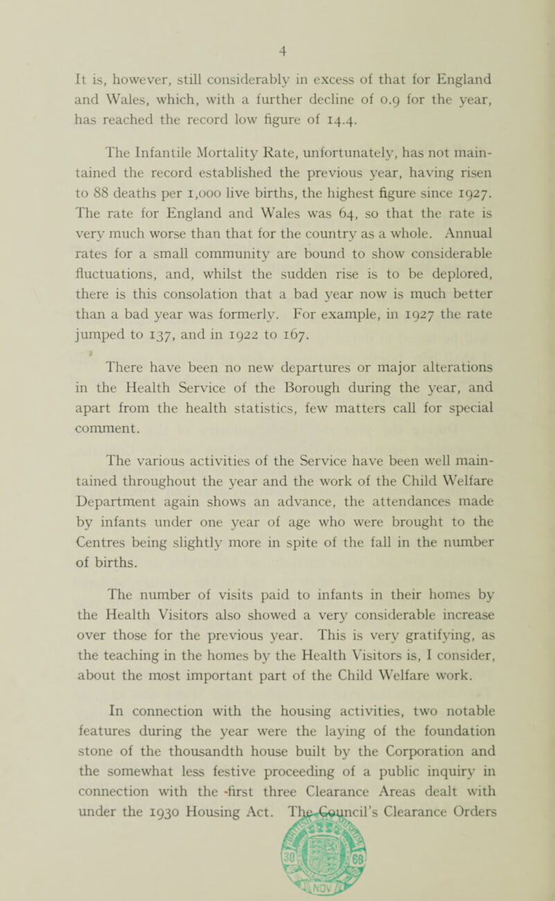 It is, however, still considerably in excess of that for England and Wales, which, with a further decline of 0.9 for the year, has reached the record low figure of 14.4. The Infantile Mortality Rate, unfortunately, has not main¬ tained the record established the previous year, having risen to 88 deaths per 1,000 live births, the highest figure since 1927. The rate for England and Wales was 64, so that the rate is very much worse than that for the country as a whole. Annual rates for a small community are bound to show considerable fluctuations, and, whilst the sudden rise is to be deplored, there is this consolation that a bad year now is much better than a bad year was formerly. For example, in 1927 the rate jumped to 137, and in 1922 to 167. There have been no new departures or major alterations in the Health Service of the Borough during the year, and apart from the health statistics, few matters call for special comment. The various activities of the Service have been well main¬ tained throughout the year and the work of the Child Welfare Department again shows an advance, the attendances made by infants under one year of age who were brought to the Centres being slightly more in spite of the fall in the number of births. The number of visits paid to infants in their homes by the Health Visitors also showed a very considerable increase over those for the previous year. This is very gratifying, as the teaching in the homes by the Health Visitors is, I consider, about the most important part of the Child Welfare work. In connection with the housing activities, two notable features during the year were the laying of the foundation stone of the thousandth house built by the Corporation and the somewhat less festive proceeding of a public inquiry in connection with the -first three Clearance Areas dealt with under the 1930 Housing Act. The-Council’s Clearance Orders